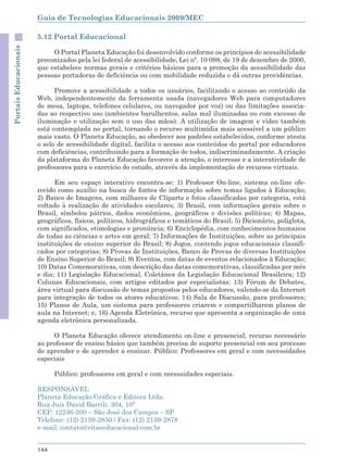 Guia de Tecnologias Educacionais 2009/MEC

                       5.12 Portal Educacional
Portais Educacionais



                            O Portal Planeta Educação foi desenvolvido conforme os princípios de acessibilidade
                       preconizados pela lei federal de acessibilidade, Lei nº. 10 098, de 19 de dezembro de 2000,
                       que estabelece normas gerais e critérios básicos para a promoção da acessibilidade das
                       pessoas portadoras de deficiência ou com mobilidade reduzida e dá outras providências.

                             Promove a acessibilidade a todos os usuários, facilitando o acesso ao conteúdo da
                       Web, independentemente da ferramenta usada (navegadores Web para computadores
                       de mesa, laptops, telefones celulares, ou navegador por voz) ou das limitações associa-
                       das ao respectivo uso (ambientes barulhentos, salas mal iluminadas ou com excesso de
                       iluminação e utilização sem o uso das mãos). A utilização de imagem e vídeo também
                       está contemplada no portal, tornando o recurso multimídia mais acessível a um público
                       mais vasto. O Planeta Educação, ao obedecer aos padrões estabelecidos, conforme atesta
                       o selo de acessibilidade digital, facilita o acesso aos conteúdos do portal por educadores
                       com deficiências, contribuindo para a formação de todos, indiscriminadamente. A criação
                       da plataforma do Planeta Educação favorece a atenção, o interesse e a interatividade de
                       professores para o exercício do estudo, através da implementação de recursos virtuais.

                             Em seu espaço interativo encontra-se: 1) Professor On-line, sistema on-line ofe-
                       recido como auxílio na busca de fontes de informação sobre temas ligados à Educação;
                       2) Banco de Imagens, com milhares de Cliparts e fotos classificadas por categoria, está
                       voltado à realização de atividades escolares; 3) Brasil, com informações gerais sobre o
                       Brasil, símbolos pátrios, dados econômicos, geográficos e divisões políticas; 4) Mapas,
                       geográficos, físicos, políticos, hidrográficos e temáticos do Brasil; 5) Dicionário, poliglota,
                       com significados, etimologias e pronúncia; 6) Enciclopédia, com conhecimentos humanos
                       de todas as ciências e artes em geral; 7) Informações de Instituições, sobre as principais
                       instituições de ensino superior do Brasil; 8) Jogos, contendo jogos educacionais classifi-
                       cados por categorias; 8) Provas de Instituições, Banco de Provas de diversas Instituições
                       de Ensino Superior do Brasil; 9) Eventos, com datas de eventos relacionados à Educação;
                       10) Datas Comemorativas, com descrição das datas comemorativas, classificadas por mês
                       e dia; 11) Legislação Educacional, Coletânea da Legislação Educacional Brasileira; 12)
                       Colunas Educacionais, com artigos editados por especialistas; 13) Fórum de Debates,
                       área virtual para discussão de temas propostos pelos educadores, valendo-se da Internet
                       para integração de todos os atores educativos; 14) Sala de Discussão, para professores;
                       15) Planos de Aula, um sistema para professores criarem e compartilharem planos de
                       aula na Internet; e, 16) Agenda Eletrônica, recurso que apresenta a organização de uma
                       agenda eletrônica personalizada.

                            O Planeta Educação oferece atendimento on-line e presencial, recurso necessário
                       ao professor de ensino básico que também precisa de suporte presencial em seu processo
                       de aprender e de aprender a ensinar. Público: Professores em geral e com necessidades
                       especiais

                             Público: professores em geral e com necessidades especiais.

                       RESPONSÁVEL
                       Planeta Educação Gráfica e Editora Ltda.
                       Rua Juiz David Barrili, 304, 10°
                       CEP: 12246-200 – São José dos Campos – SP
                       Telefone: (12) 2139-2850 / Fax: (12) 2139-2878
                       e-mail: contato@vitaeeducacional.com.br


                       144
 