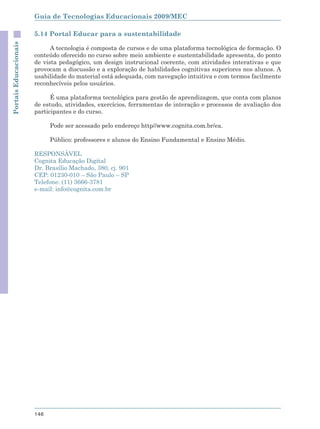 Guia de Tecnologias Educacionais 2009/MEC

                       5.14 Portal Educar para a sustentabilidade
Portais Educacionais



                             A tecnologia é composta de cursos e de uma plataforma tecnológica de formação. O
                       conteúdo oferecido no curso sobre meio ambiente e sustentabilidade apresenta, do ponto
                       de vista pedagógico, um design instrucional coerente, com atividades interativas e que
                       provocam a discussão e a exploração de habilidades cognitivas superiores nos alunos. A
                       usabilidade do material está adequada, com navegação intuitiva e com termos facilmente
                       reconhecíveis pelos usuários.

                             É uma plataforma tecnológica para gestão de aprendizagem, que conta com planos
                       de estudo, atividades, exercícios, ferramentas de interação e processos de avaliação dos
                       participantes e do curso.

                             Pode ser acessado pelo endereço http//www.cognita.com.br/ea.

                             Público: professores e alunos do Ensino Fundamental e Ensino Médio.

                       RESPONSÁVEL
                       Cognita Educação Digital
                       Dr. Brasílio Machado, 380, cj. 901
                       CEP: 01230-010 – São Paulo – SP
                       Telefone: (11) 3666-3781
                       e-mail: info@cognita.com.br




                       146
 