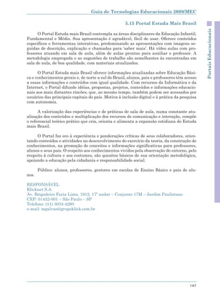 Guia de Tecnologias Educacionais 2009/MEC

                                                     5.15 Portal Estuda Mais Brasil




                                                                                               Portais Educacionais
      O Portal Estuda mais Brasil contempla as áreas disciplinares da Educação Infantil,
Fundamental e Médio. Sua apresentação é agradável, fácil de usar. Oferece conteúdos
específicos e ferramentas interativas, predominando as apresentações com imagens se-
guidas de descrição, explicação e chamadas para ‘saber mais’. Há vídeo aulas com pro-
fessores atuando em sala de aula, além de aulas prontas para auxiliar o professor. A
metodologia empregada e as sugestões de trabalho são semelhantes às encontradas em
sala de aula, de boa qualidade, com materiais atualizados.

      O Portal Estuda mais Brasil oferece informações atualizadas sobre Educação Bási-
ca e conhecimentos gerais e, de norte a sul do Brasil, alunos, pais e professores têm acesso
a essas informações e conteúdos com igual qualidade. Com recursos da Informática e da
Internet, o Portal difunde idéias, propostas, projetos, conteúdos e informações educacio-
nais aos mais distantes rincões, que, ao mesmo tempo, também podem ser acessados por
usuários das principais capitais do país. Motiva à inclusão digital e à prática da pesquisa
com autonomia.

      A valorização das experiências e de práticas de sala de aula, numa constante atu-
alização dos conteúdos e multiplicação dos recursos de comunicação e interação, compõe
o referencial teórico prático que cria, orienta e alimenta a expansão cotidiana do Estuda
mais Brasil.

     O Portal faz eco à experiência e ponderações críticas de seus colaboradores, orien-
tando conteúdos e atividades no desenvolvimento do exercício da teoria, da construção de
conhecimentos, na promoção de conceitos e informações significativas para professores,
alunos e seus pais. O respeito aos conhecimentos vividos pela observação do entorno, pelo
respeito à cultura e aos costumes, são quesitos básicos de sua orientação metodológica,
apoiando a educação pela cidadania e responsabilidade social.

       Público: alunos, professores, gestores em escolas de Ensino Básico e pais de alu-
nos.

RESPONSÁVEL
Klicknet S.A.
Av. Brigadeiro Faria Lima, 1912, 17º andar – Conjunto 17M – Jardim Paulistano
CEP: 01452-001 – São Paulo – SP
Telefone: (11) 3034-4260
e-mail: mgalvao@grupoklick.com.br




                                                                                        147
 