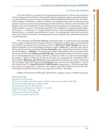 Guia de Tecnologias Educacionais 2009/MEC

                                                                6.1 A Cor da Cultura




                                                                                             Diversidade e Educação de Jovens e Adultos
      A Cor da Cultura é um projeto de valorização do patrimônio cultural afro-brasileiro
e de reconhecimento da história e da contribuição da população negra à sociedade brasilei-
ra. Desenvolvido em parceria com a Fundação Roberto Marinho/Canal Futura, Tv Globo,
Cidan, Seppir e Petrobras, o objetivo é oferecer ao professor ferramentas educativas que
apóiem os processos de ensino-aprendizagem sobre a história africana e afro-brasileira. O
projeto conta com kit educativo composto por materiais impressos e audiovisuais, a serem
implementados a partir de formação específica dos educadores, compreendendo etapas,
presenciais e a distância, de fundamentação teórica, oficina pedagógica/metodologia e
planejamento e avaliação, possibilitando, assim, uma apropriação conceitual acerca do
tema, com leituras de mundo e de imagens/textos que ofereçam um embasamento teórico
aos participantes.

      O kit educativo A Cor da Cultura contempla todos os seguimentos da educação
básica, sendo composto por 04 (quatro) séries de programas audiovisuais, totalizando 09
(nove) DVDs, nos quais estão gravadas as obras: I) Heróis de Todo Mundo: que são re-
gistros biográficos de 30 personagens históricos negros; Nota 10: 5 episódios com experi-
ências educativas bem sucedidas; Livros Animados: série infantil de incentivo à leitura,
com 10 episódios; e Mojubá: 7 documentários sobre religiosidade, cultura e história afro-
brasileira; II) 03 (três) Cadernos do Professor, denominados Saberes e Fazeres: modos
de ver (de fundamentação teórica), Saberes e Fazeres: modos de sentir (de metodologias
de ensino), e Saberes e Fazeres: modos de interagir (com propostas de atividades); III) o
livro infantil Memória das Palavras (mini-glossário de palavras de origem africana);
IV) o Compact Disk (CD) denominado Gonguê (aula musical com instrumentos e ritmos
afro-brasileiros); V) o Jogo Heróis de Todo Mundo, composto por 1.500 (mil e quinhen-
tas) cartas com perguntas e respostas, que aborda conteúdos históricos da cultura afro-
descendente brasileira através de uma experiência lúdica e divertida.

     Público: Secretarias de Educação, Professores, gestores, alunos e público em geral

RESPONSÁVEL
Ministério da Educação
Secretaria de Educação Continuada, Alfabetização e Diversidade (SECAD)
Diretoria de Educação para a Diversidade
Coordenação-Geral de Diversidade
Esplanada dos Ministérios, Bloco L – 2º andar
CEP: 70.047-900 – Brasília – DF
Telefones: (61) 2022-9052/9034
e-mail: diversidade@mec.gov.br




                                                                                      151
 
