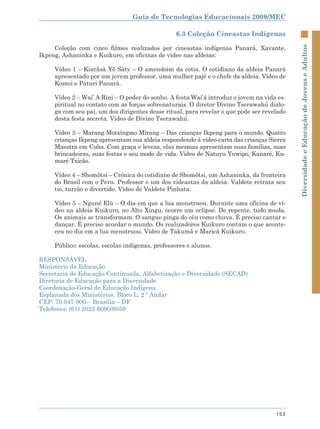 Guia de Tecnologias Educacionais 2009/MEC

                                                 6.3 Coleção Cineastas Indígenas

     Coleção com cinco filmes realizados por cineastas indígenas Panará, Xavante,




                                                                                            Diversidade e Educação de Jovens e Adultos
Ikpeng, Ashaninka e Kuikuro, em oficinas de vídeo nas aldeias:

     Vídeo 1 – Kiarãsâ Yõ Sâty – O amendoim da cotia. O cotidiano da aldeia Panará
     apresentado por um jovem professor, uma mulher pajé e o chefe da aldeia. Vídeo de
     Komoi e Paturi Panará.

     Vídeo 2 – Wai’ A Rini – O poder do sonho. A festa Wai’á introduz o jovem na vida es-
     piritual no contato com as forças sobrenaturais. O diretor Divino Tserawahú dialo-
     ga com seu pai, um dos dirigentes desse ritual, para revelar o que pode ser revelado
     desta festa secreta. Vídeo de Divino Tserawahú.

     Vídeo 3 – Marang Motxíngmo Mïrang – Das crianças Ikpeng para o mundo. Quatro
     crianças Ikpeng apresentam sua aldeia respondendo à vídeo-carta das crianças Sierra
     Maestra em Cuba. Com graça e leveza, elas mesmas apresentam suas famílias, suas
     brincadeiras, suas festas e seu modo de vida. Vídeo de Natuyu Yuwipo, Kanaré, Ku-
     maré Txicão.

     Vídeo 4 – Shomõtsi – Crônica do cotidiano de Shomõtsi, um Ashaninka, da fronteira
     do Brasil com o Peru. Professor e um dos videastas da aldeia. Valdete retrata seu
     tio, turrão e divertido. Vídeo de Valdete Pinhata.

     Vídeo 5 – Nguné Elü – O dia em que a lua menstruou. Durante uma oficina de ví-
     deo na aldeia Kuikuro, no Alto Xingu, ocorre um eclipse. De repente, tudo muda.
     Os animais se transformam. O sangue pinga do céu como chuva. É preciso cantar e
     dançar. É preciso acordar o mundo. Os realizadores Kuikuro contam o que aconte-
     ceu no dia em a lua menstruou. Vídeo de Takumã e Maricá Kuikuro.

     Público: escolas, escolas indígenas, professores e alunos.

RESPONSÁVEL
Ministério da Educação
Secretaria de Educação Continuada, Alfabetização e Diversidade (SECAD)
Diretoria de Educação para a Diversidade
Coordenação-Geral de Educação Indígena
Esplanada dos Ministérios, Bloco L, 2 º Andar
CEP: 70.047-900 – Brasília – DF
Telefones: (61) 2022-6090/6059




                                                                                     153
 