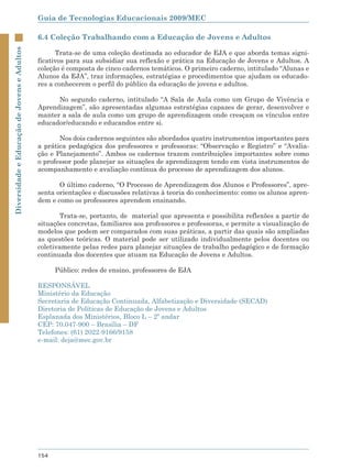 Guia de Tecnologias Educacionais 2009/MEC

                                             6.4 Coleção Trabalhando com a Educação de Jovens e Adultos
Diversidade e Educação de Jovens e Adultos



                                                   Trata-se de uma coleção destinada ao educador de EJA e que aborda temas signi-
                                             ficativos para sua subsidiar sua reflexão e prática na Educação de Jovens e Adultos. A
                                             coleção é composta de cinco cadernos temáticos. O primeiro caderno, intitulado “Alunas e
                                             Alunos da EJA”, traz informações, estratégias e procedimentos que ajudam os educado-
                                             res a conhecerem o perfil do público da educação de jovens e adultos.

                                                   No segundo caderno, intitulado “A Sala de Aula como um Grupo de Vivência e
                                             Aprendizagem”, são apresentadas algumas estratégias capazes de gerar, desenvolver e
                                             manter a sala de aula como um grupo de aprendizagem onde cresçam os vínculos entre
                                             educador/educando e educandos entre si.

                                                    Nos dois cadernos seguintes são abordados quatro instrumentos importantes para
                                             a prática pedagógica dos professores e professoras: “Observação e Registro” e “Avalia-
                                             ção e Planejamento”. Ambos os cadernos trazem contribuições importantes sobre como
                                             o professor pode planejar as situações de aprendizagem tendo em vista instrumentos de
                                             acompanhamento e avaliação contínua do processo de aprendizagem dos alunos.

                                                    O último caderno, “O Processo de Aprendizagem dos Alunos e Professores”, apre-
                                             senta orientações e discussões relativas à teoria do conhecimento: como os alunos apren-
                                             dem e como os professores aprendem ensinando.

                                                    Trata-se, portanto, de material que apresenta e possibilita reflexões a partir de
                                             situações concretas, familiares aos professores e professoras, e permite a visualização de
                                             modelos que podem ser comparados com suas práticas, a partir das quais são ampliadas
                                             as questões teóricas. O material pode ser utilizado individualmente pelos docentes ou
                                             coletivamente pelas redes para planejar situações de trabalho pedagógico e de formação
                                             continuada dos docentes que atuam na Educação de Jovens e Adultos.

                                                   Público: redes de ensino, professores de EJA

                                             RESPONSÁVEL
                                             Ministério da Educação
                                             Secretaria de Educação Continuada, Alfabetização e Diversidade (SECAD)
                                             Diretoria de Políticas de Educação de Jovens e Adultos
                                             Esplanada dos Ministérios, Bloco L – 2º andar
                                             CEP: 70.047-900 – Brasília – DF
                                             Telefones: (61) 2022-9166/9158
                                             e-mail: deja@mec.gov.br




                                             154
 