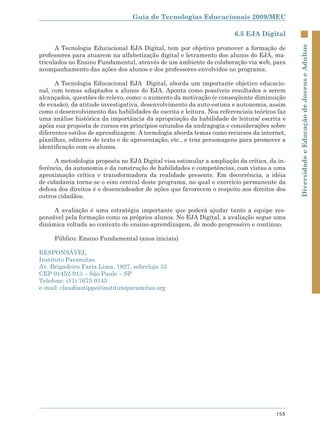 Guia de Tecnologias Educacionais 2009/MEC

                                                                       6.5 EJA Digital

      A Tecnologia Educacional EJA Digital, tem por objetivo promover a formação de




                                                                                             Diversidade e Educação de Jovens e Adultos
professores para atuarem na alfabetização digital e letramento dos alunos do EJA, ma-
triculados no Ensino Fundamental, através de um ambiente de colaboração via web, para
acompanhamento das ações dos alunos e dos professores envolvidos no programa.

      A Tecnologia Educacional EJA Digital, aborda um importante objetivo educacio-
nal, com temas adaptados a alunos do EJA. Aponta como possíveis resultados a serem
alcançados, questões de relevo, como: o aumento da motivação (e conseqüente diminuição
de evasão), da atitude investigativa, desenvolvimento da auto-estima e autonomia, assim
como o desenvolvimento das habilidades de escrita e leitura. Nos referenciais teóricos faz
uma análise histórica da importância da apropriação da habilidade de leitura/ escrita e
apóia sua proposta de cursos em princípios oriundos da andragogia e considerações sobre
diferentes estilos de aprendizagem. A tecnologia aborda temas como recursos da internet,
planilhas, editores de texto e de apresentação, etc., e traz personagens para promover a
identificação com os alunos.

      A metodologia proposta no EJA Digital visa estimular a ampliação da crítica, da in-
ferência, da autonomia e da construção de habilidades e competências, com vistas a uma
aproximação crítica e transformadora da realidade presente. Em decorrência, a idéia
de cidadania torna-se o eixo central deste programa, no qual o exercício permanente da
defesa dos direitos é o desencadeador de ações que favorecem o respeito aos direitos dos
outros cidadãos.

     A avaliação é uma estratégia importante que poderá ajudar tanto a equipe res-
ponsável pela formação como os próprios alunos. No EJA Digital, a avaliação segue uma
dinâmica voltada ao contexto de ensino-aprendizagem, de modo progressivo e contínuo.

     Público: Ensino Fundamental (anos iniciais)

RESPONSÁVEL
Instituto Paramitas
Av. Brigadeiro Faria Lima, 1827, sobreloja 33
CEP 01452-913 – São Paulo – SP
Telefone: (11) 7675 0145
e-mail: claudiastippe@institutoparamitas.org




                                                                                      155
 
