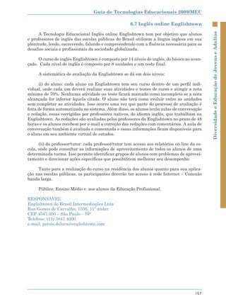 Guia de Tecnologias Educacionais 2009/MEC

                                                      6.7 Inglês online Englishtown

      A Tecnologia Educacional Inglês online Englishtown tem por objetivo que alunos




                                                                                               Diversidade e Educação de Jovens e Adultos
e professores de inglês das escolas públicas do Brasil utilizem a língua inglesa em sua
plenitude, lendo, escrevendo, falando e compreendendo com a fluência necessária para os
desafios sociais e profissionais da sociedade globalizada.

     O curso de inglês Englishtown é composto por 14 níveis de inglês, do básico ao avan-
çado. Cada nível de inglês é composto por 8 unidades e um teste final.

     A sistemática de avaliação da Englishtown se dá em dois níveis:

      (i) do aluno: cada aluno na Englishtown tem seu curso dentro de um perfil indi-
vidual, onde cada um deverá realizar suas atividades e testes de curso e atingir a nota
mínima de 70%. Nenhuma atividade ou teste ficará marcado como incompleto se a nota
alcançada for inferior àquela citada. O aluno não terá como evoluir entre as unidades
sem completar as atividades. Isso ocorre uma vez que parte do processo de avaliação é
feita de forma automatizada no sistema. Além disso, os alunos terão aulas de conversação
e redação, essas corrigidas por professores nativos, do idioma inglês, que trabalham na
Englishtown. As redações são avaliadas pelos professores da Englishtown no prazo de 48
horas e os alunos recebem por e-mail a correção das redações com comentários. A aula de
conversação também é avaliada e comentada e essas informações ficam disponíveis para
o aluno em seu ambiente virtual de estudos.

      (ii) do professor/tutor: cada professor/tutor tem acesso aos relatórios on-line da es-
cola, onde pode consultar as informações de aproveitamento de todos os alunos de uma
determinada turma. Isso permite identificar grupos de alunos com problemas de aprovei-
tamento e direcionar ações específicas que possibilitem melhorar seu desempenho.

     Tanto para a realização do curso na residência dos alunos quanto para sua aplica-
ção nas escolas públicas, os participantes deverão ter acesso à rede Internet – Conexão
banda larga.

     Público: Ensino Médio e aos alunos da Educação Profissional.

RESPONSÁVEL
Englishtown do Brasil Intermediações Ltda
Rua Gomes de Carvalho, 1356, 11º andar
CEP 4547-500 – São Paulo – SP
Telefone: (11) 3847 4000
e-mail: persio.deluca@englishtown.com




                                                                                        157
 
