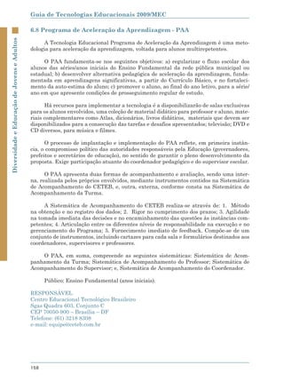 Guia de Tecnologias Educacionais 2009/MEC

                                             6.8 Programa de Aceleração da Aprendizagem - PAA
Diversidade e Educação de Jovens e Adultos



                                                  A Tecnologia Educacional Programa de Aceleração da Aprendizagem é uma meto-
                                             dologia para aceleração da aprendizagem, voltada para alunos multirepetentes.

                                                  O PAA fundamenta-se nos seguintes objetivos: a) regularizar o fluxo escolar dos
                                             alunos das séries/anos iniciais do Ensino Fundamental da rede pública municipal ou
                                             estadual; b) desenvolver alternativa pedagógica de aceleração da aprendizagem, funda-
                                             mentada em aprendizagens significativas, a partir do Currículo Básico, e no fortaleci-
                                             mento da auto-estima do aluno; c) promover o aluno, ao final do ano letivo, para a série/
                                             ano em que apresente condições de prosseguimento regular de estudo.

                                                   Há recursos para implementar a tecnologia é a disponibilizarão de salas exclusivas
                                             para os alunos envolvidos, uma coleção de material didático para professor e aluno, mate-
                                             riais complementares como Atlas, dicionários, livros didáticos, materiais que devem ser
                                             disponibilizados para a consecução das tarefas e desafios apresentados; televisão; DVD e
                                             CD diversos, para música e filmes.

                                                   O processo de implantação e implementação do PAA reflete, em primeira instân-
                                             cia, o compromisso político das autoridades responsáveis pela Educação (governadores,
                                             prefeitos e secretários de educação), no sentido de garantir o pleno desenvolvimento da
                                             proposta. Exige participação atuante do coordenador pedagógico e do supervisor escolar.

                                                   O PAA apresenta duas formas de acompanhamento e avaliação, sendo uma inter-
                                             na, realizada pelos próprios envolvidos, mediante instrumentos contidos na Sistemática
                                             de Acompanhamento do CETEB, e, outra, externa, conforme consta na Sistemática de
                                             Acompanhamento da Turma.

                                                  A Sistemática de Acompanhamento do CETEB realiza-se através de: 1. Método
                                             na obtenção e no registro dos dados; 2. Rigor no cumprimento dos prazos; 3. Agilidade
                                             na tomada imediata das decisões e no encaminhamento das questões às instâncias com-
                                             petentes; 4. Articulação entre os diferentes níveis de responsabilidade na execução e no
                                             gerenciamento do Programa; 5. Fornecimento imediato de feedback. Compõe-se de um
                                             conjunto de instrumentos, incluindo cartazes para cada sala e formulários destinados aos
                                             coordenadores, supervisores e professores.

                                                 O PAA, em suma, compreende as seguintes sistemáticas: Sistemática de Acom-
                                             panhamento da Turma; Sistemática de Acompanhamento do Professor; Sistemática de
                                             Acompanhamento do Supervisor; e, Sistemática de Acompanhamento do Coordenador.

                                                   Público: Ensino Fundamental (anos iniciais).

                                             RESPONSÁVEL
                                             Centro Educacional Tecnológico Brasileiro
                                             Sgas Quadra 603, Conjunto C
                                             CEP 70050-900 – Brasília – DF
                                             Telefone: (61) 3218 8308
                                             e-mail: equipe@ceteb.com.br




                                             158
 