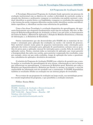 Guia de Tecnologias Educacionais 2009/MEC

                                                 6.9 Programa de Avaliação Inade

      A Tecnologia Educacional Programa de Avaliação Inade apresenta um processo de




                                                                                               Diversidade e Educação de Jovens e Adultos
avaliação institucional com os objetivos de: avaliar a efetividade do currículo; avaliar a
atuação dos diretores e professores; comparar os resultados com padrão nacional e esta-
dual; identificar os pontos fortes e as fragilidades; comparar os resultados dos segmentos
e das turmas da escola; comparar diferentes escolas (rede); identificar escolas com dificul-
dades específicas; e, identificar escolas como referências de qualidade.

      Como o foco dessa Tecnologia é a avaliação diagnóstica da aprendizagem, ela apre-
senta basicamente seis elementos fundamentais neste tipo de avaliação. São eles: as Ma-
trizes de Referência/Especificação da Avaliação; os Itens e seu pré-teste; os Instrumentos
de Coleta de Dados; o Material de Aplicação; a Seleção de Modelos Estatísticos; o Sistema
de Informação; e, os Relatórios de Resultados.

       Outros instrumentos que são desenvolvidos pelo INADE são os materiais de ins-
trução e orientação para aplicação das avaliações na escola e de controle de processo.
Este material consiste numa gama de pequenos instrumentos como: orientações para
aplicação dos testes; orientações para aplicação de questionários; cartazes com as ques-
tões de prova para a aplicação; manual de instruções para a escola; ficha de controle de
aplicação; outros. Nestes, constam todas as instruções de aplicação, que visam garantir
a homogeneidade das ações nas escolas, para posterior comparação dos resultados, como
por exemplo: séries em que serão avaliados, tempo de aplicação dos testes e questioná-
rios, calendários de aplicação e devolutiva do material.

      O relatório do Programa de Avaliação INADE tem o objetivo de permitir que a esco-
la analise os resultados de aprendizagem de seus alunos, relacionando-os com os fatores
que influenciam na aprendizagem. A estrutura do Relatório geral, Relatório por redes e
Relatório por Superintendência e Relatório por Escola é a mesma, no entanto, o nível de
capilaridade da informação será de acordado com a contratante. O INADE disponibiliza
também os resultados obtidos na avaliação em um sistema próprio de resultados.

      Por se tratar de um programa de avaliação em larga escala, sua metodologia permi-
te o estudo longitudinal do programa, o que possibilita a avaliação constante.

     Público: Ensino Médio.

RESPONSÁVEL
INADE - Instituto de Avaliação e Desenvolvimento E
Rua Manacá lote 02 - bloco 02 - sala 204
CEP 71936-500 – Águas Claras – Brasília – DF
Telefone: (61) 3435 4788
e-mail: hydneab@institutoinade.com.br




                                                                                        159
 