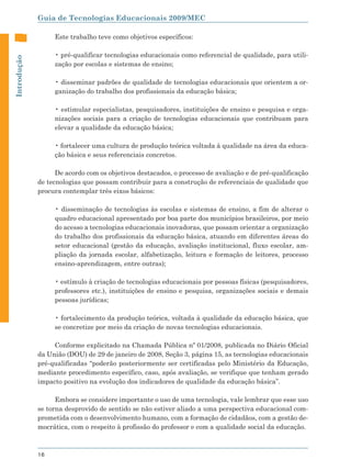 Guia de Tecnologias Educacionais 2009/MEC

                  Este trabalho teve como objetivos específicos:

                  • pré-qualificar tecnologias educacionais como referencial de qualidade, para utili-
Introdução




                  zação por escolas e sistemas de ensino;

                  • disseminar padrões de qualidade de tecnologias educacionais que orientem a or-
                  ganização do trabalho dos profissionais da educação básica;

                  • estimular especialistas, pesquisadores, instituições de ensino e pesquisa e orga-
                  nizações sociais para a criação de tecnologias educacionais que contribuam para
                  elevar a qualidade da educação básica;

                  • fortalecer uma cultura de produção teórica voltada à qualidade na área da educa-
                  ção básica e seus referenciais concretos.

                   De acordo com os objetivos destacados, o processo de avaliação e de pré-qualificação
             de tecnologias que possam contribuir para a construção de referenciais de qualidade que
             procura contemplar três eixos básicos:

                  • disseminação de tecnologias às escolas e sistemas de ensino, a fim de alterar o
                  quadro educacional apresentado por boa parte dos municípios brasileiros, por meio
                  do acesso a tecnologias educacionais inovadoras, que possam orientar a organização
                  do trabalho dos profissionais da educação básica, atuando em diferentes áreas do
                  setor educacional (gestão da educação, avaliação institucional, fluxo escolar, am-
                  pliação da jornada escolar, alfabetização, leitura e formação de leitores, processo
                  ensino-aprendizagem, entre outras);

                  • estímulo à criação de tecnologias educacionais por pessoas físicas (pesquisadores,
                  professores etc.), instituições de ensino e pesquisa, organizações sociais e demais
                  pessoas jurídicas;

                  • fortalecimento da produção teórica, voltada à qualidade da educação básica, que
                  se concretize por meio da criação de novas tecnologias educacionais.

                  Conforme explicitado na Chamada Pública nº 01/2008, publicada no Diário Oficial
             da União (DOU) de 29 de janeiro de 2008, Seção 3, página 15, as tecnologias educacionais
             pré-qualificadas “poderão posteriormente ser certificadas pelo Ministério da Educação,
             mediante procedimento específico, caso, após avaliação, se verifique que tenham gerado
             impacto positivo na evolução dos indicadores de qualidade da educação básica”.

                   Embora se considere importante o uso de uma tecnologia, vale lembrar que esse uso
             se torna desprovido de sentido se não estiver aliado a uma perspectiva educacional com-
             prometida com o desenvolvimento humano, com a formação de cidadãos, com a gestão de-
             mocrática, com o respeito à profissão do professor e com a qualidade social da educação.



             16
 