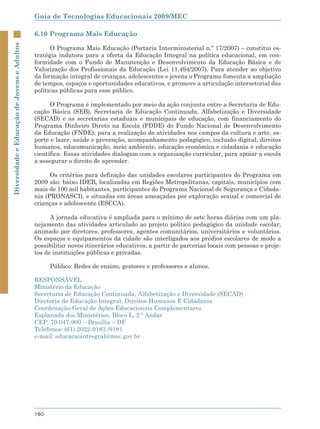 Guia de Tecnologias Educacionais 2009/MEC

                                             6.10 Programa Mais Educação
Diversidade e Educação de Jovens e Adultos



                                                   O Programa Mais Educação (Portaria Interministerial n.º 17/2007) – constitui es-
                                             tratégia indutora para a oferta da Educação Integral na política educacional, em con-
                                             formidade com o Fundo de Manutenção e Desenvolvimento da Educação Básica e de
                                             Valorização dos Profissionais da Educação (Lei 11.494/2007). Para atender ao objetivo
                                             da formação integral de crianças, adolescentes e jovens o Programa fomenta a ampliação
                                             de tempos, espaços e oportunidades educativos, e promove a articulação intersetorial das
                                             políticas públicas para esse público.

                                                   O Programa é implementado por meio da ação conjunta entre a Secretaria de Edu-
                                             cação Básica (SEB), Secretaria de Educação Continuada, Alfabetização e Diversidade
                                             (SECAD) e as secretarias estaduais e municipais de educação, com financiamento do
                                             Programa Dinheiro Direto na Escola (PDDE) do Fundo Nacional de Desenvolvimento
                                             da Educação (FNDE), para a realização de atividades nos campos da cultura e arte, es-
                                             porte e lazer, saúde e prevenção, acompanhamento pedagógico, inclusão digital, direitos
                                             humanos, educomunicação, meio ambiente, educação econômica e cidadania e educação
                                             científica. Essas atividades dialogam com a organização curricular, para apoiar a escola
                                             a assegurar o direito de aprender.

                                                   Os critérios para definição das unidades escolares participantes do Programa em
                                             2009 são: baixo IDEB, localizadas em Regiões Metropolitanas, capitais, municípios com
                                             mais de 100 mil habitantes, participantes do Programa Nacional de Segurança e Cidada-
                                             nia (PRONASCI), e situadas em áreas ameaçadas por exploração sexual e comercial de
                                             crianças e adolescente (ESCCA).

                                                   A jornada educativa é ampliada para o mínimo de sete horas diárias com um pla-
                                             nejamento das atividades articulado ao projeto político pedagógico da unidade escolar,
                                             animado por diretores, professores, agentes comunitários, universitários e voluntários.
                                             Os espaços e equipamentos da cidade são interligados aos prédios escolares de modo a
                                             possibilitar novos itinerários educativos, a partir de parcerias locais com pessoas e proje-
                                             tos de instituições públicas e privadas.

                                                   Público: Redes de ensino, gestores e professores e alunos.

                                             RESPONSÁVEL
                                             Ministério da Educação
                                             Secretaria de Educação Continuada, Alfabetização e Diversidade (SECAD)
                                             Diretoria de Educação Integral, Direitos Humanos E Cidadania
                                             Coordenação-Geral de Ações Educacionais Complementares
                                             Esplanada dos Ministérios, Bloco L, 2 º Andar
                                             CEP: 70.047-900 – Brasília – DF
                                             Telefones: (61) 2022-9183 /9181
                                             e-mail: educacaointregral@mec.gov.br




                                             160
 