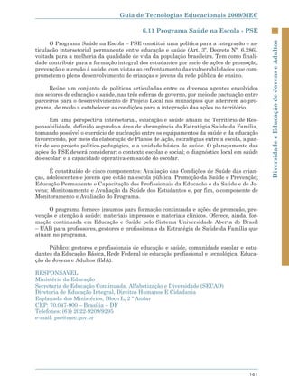 Guia de Tecnologias Educacionais 2009/MEC

                                          6.11 Programa Saúde na Escola - PSE

      O Programa Saúde na Escola – PSE constitui uma política para a integração e ar-




                                                                                            Diversidade e Educação de Jovens e Adultos
ticulação intersetorial permanente entre educação e saúde (Art. 3º, Decreto Nº. 6.286),
voltada para a melhoria da qualidade de vida da população brasileira. Tem como finali-
dade contribuir para a formação integral dos estudantes por meio de ações de promoção,
prevenção e atenção à saúde, com vistas ao enfrentamento das vulnerabilidades que com-
prometem o pleno desenvolvimento de crianças e jovens da rede pública de ensino.

      Reúne um conjunto de políticas articuladas entre os diversos agentes envolvidos
nos setores de educação e saúde, nas três esferas de governo, por meio de pactuação entre
parceiros para o desenvolvimento de Projeto Local nos municípios que aderirem ao pro-
grama, de modo a estabelecer as condições para a integração das ações no território.

      Em uma perspectiva intersetorial, educação e saúde atuam no Território de Res-
ponsabilidade, definido segundo a área de abrangência da Estratégia Saúde da Família,
tornando possível o exercício de nucleação entre os equipamentos da saúde e da educação
favorecendo, por meio da elaboração de Planos de Ação, estratégias entre a escola, a par-
tir de seu projeto político-pedagógico, e a unidade básica de saúde. O planejamento das
ações do PSE deverá considerar: o contexto escolar e social; o diagnóstico local em saúde
do escolar; e a capacidade operativa em saúde do escolar.

      É constituído de cinco componentes: Avaliação das Condições de Saúde das crian-
ças, adolescentes e jovens que estão na escola pública; Promoção da Saúde e Prevenção;
Educação Permanente e Capacitação dos Profissionais da Educação e da Saúde e de Jo-
vens; Monitoramento e Avaliação da Saúde dos Estudantes e, por fim, o componente de
Monitoramento e Avaliação do Programa.

     O programa fornece insumos para formação continuada e ações de promoção, pre-
venção e atenção à saúde: materiais impressos e materiais clínicos. Oferece, ainda, for-
mação continuada em Educação e Saúde pelo Sistema Universidade Aberta do Brasil
– UAB para professores, gestores e profissionais da Estratégia de Saúde da Família que
atuam no programa.

     Público: gestores e profissionais de educação e saúde, comunidade escolar e estu-
dantes da Educação Básica, Rede Federal de educação profissional e tecnológica, Educa-
ção de Jovens e Adultos (EJA).

RESPONSÁVEL
Ministério da Educação
Secretaria de Educação Continuada, Alfabetização e Diversidade (SECAD)
Diretoria de Educação Integral, Direitos Humanos E Cidadania
Esplanada dos Ministérios, Bloco L, 2 º Andar
CEP: 70.047-900 – Brasília – DF
Telefones: (61) 2022-9209/9295
e-mail: pse@mec.gov.br




                                                                                     161
 