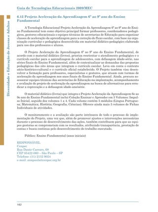 Guia de Tecnologias Educacionais 2009/MEC

                                             6.12 Projeto Aceleração da Aprendizagem 6º ao 9º ano do Ensino
                                             Fundamental
Diversidade e Educação de Jovens e Adultos




                                                   A Tecnologia Educacional Projeto Aceleração da Aprendizagem 6º ao 9º ano do Ensi-
                                             no Fundamental tem como objetivo principal formar professores, coordenadores pedagó-
                                             gicos, gestores educacionais e equipes técnicas de secretarias de Educação para organizar
                                             classes de aceleração da aprendizagem para a correção de fluxo escolar, com base na orga-
                                             nização curricular e pedagógica desenvolvida em material didático-pedagógico elaborado
                                             para uso dos professores e alunos.

                                                   O Projeto Aceleração da Aprendizagem 6º ao 9º ano do Ensino Fundamental, de
                                             acordo com o material didático (livros), prioriza reorientar o atendimento pedagógico e o
                                             currículo escolar para a aprendizagem de adolescentes, com defasagem idade-série, nas
                                             séries finais do Ensino Fundamental, além de contextualizar as demandas das propostas
                                             pedagógicas das oito áreas que integram o currículo escolar. Leva em conta o contexto
                                             sócio-histórico-cultural e o currículo oficial estabelecido. O Projeto também visa desen-
                                             volver a formação para professores, especialistas e gestores, que atuam com turmas de
                                             aceleração da aprendizagem nos anos finais do Ensino Fundamental. Ainda, procura as-
                                             sessorar equipes técnicas das secretarias de Educação na implantação, acompanhamento
                                             e avaliação do projeto de aceleração da aprendizagem na busca de alternativas para erra-
                                             dicar a reprovação e a defasagem idade-ano/série.

                                                   O material didático (livros) que integra o Projeto Aceleração da Aprendizagem 6o ao
                                             9o ano do Ensino Fundamental inclui Coleção Ensinar e Aprender em 5 Volumes: Impul-
                                             so Inicial, seguido dos volumes 1 a 4. Cada volume contém 5 módulos (Língua Portugue-
                                             sa; Matemática; História; Geografia; Ciências). Oferece ainda mais 5 volumes de Fichas
                                             Individuais de atividades.

                                                  O monitoramento e a avaliação são parte intrínseca de todo o processo de imple-
                                             mentação do Projeto, uma vez que, além de promover ajustes e intervenções necessárias
                                             durante o processo de desenvolvimento das ações, também contribuem para que as equi-
                                             pes gestoras se comprometam com os resultados, atribuindo transparência, prestação de
                                             contas e busca contínua pelo desenvolvimento do trabalho executado.

                                                   Público: Ensino Fundamental (anos iniciais)

                                             RESPONSÁVEL
                                             Cenpec
                                             Rua Dante Carraro, 68
                                             CEP 05422-060 – São Paulo – SP
                                             Telefone: (11) 2132 9024
                                             e-mail: anapaula@cenpec.org.br




                                             162
 