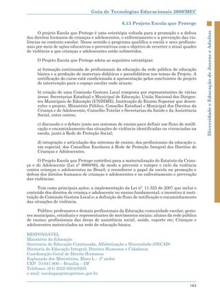 Guia de Tecnologias Educacionais 2009/MEC

                                                  6.13 Projeto Escola que Protege

      O projeto Escola que Protege é uma estratégia voltada para a promoção e a defesa




                                                                                             Diversidade e Educação de Jovens e Adultos
dos direitos humanos de crianças e adolescentes, o enfrentamento e a prevenção das vio-
lências no contexto escolar. Nesse sentido o programa qualifica a escola e seus profissio-
nais por meio de ações educativas e preventivas com o objetivo de reverter o atual quadro
de violência a que crianças e adolescentes estão submetidos.

     O Projeto Escola que Protege adota as seguintes estratégias:

     a) formação continuada de profissionais da educação da rede pública de educação
     básica e a produção de materiais didáticos e paradidáticos nos temas do Projeto. A
     certificação do curso está condicionada à apresentação pelos concluintes de projeto
     de intervenção para o espaço escolar onde atuam;

     b) criação de uma Comissão Gestora Local composta por representantes de várias
     áreas: Secretarias Estadual e Municipal de Educação, União Nacional dos Dirigen-
     tes Municipais de Educação (UNDIME), Instituição de Ensino Superior que desen-
     volve o projeto, Ministério Público, Conselho Estadual e Municipal dos Direitos da
     Criança e do Adolescente, Conselho Tutelar e Secretarias da Saúde e da Assistência
     Social, entre outros;

     c) discussão e o debate junto aos sistemas de ensino para definir um fluxo de notifi-
     cação e encaminhamento das situações de violência identificadas ou vivenciadas na
     escola, junto à Rede de Proteção Social;

     d) integração e articulação dos sistemas de ensino, dos profissionais da educação e,
     em especial, dos Conselhos Escolares à Rede de Proteção Integral dos Direitos de
     Crianças e Adolescentes.

      O Projeto Escola que Protege contribui para a materialização do Estatuto da Crian-
ça e do Adolescente (Lei nº 8069/90), de modo a prevenir e romper o ciclo da violência
contra crianças e adolescentes no Brasil; a reconhecer o papel da escola na promoção e
defesa dos direitos humanos de crianças e adolescentes e no enfrentamento e prevenção
das violências.

      Tem como principais ações: a implementação da Lei nº. 11.525 de 2007 que inclui o
conteúdo dos direitos de criança e adolescente no ensino fundamental; o incentivo à insti-
tuição de Comissão Gestora Local e; a definição de fluxo de notificação e encaminhamento
das situações de violência.

     Público: professores e demais profissionais da Educação; comunidade escolar; gesto-
res municipais, estaduais e representantes de movimentos sociais; alunos da rede pública
de ensino; profissionais das áreas de assistência social, saúde, esporte etc; Crianças e
adolescentes matriculados na rede de educação básica.

RESPONSÁVEL
Ministério da Educação
Secretaria de Educação Continuada, Alfabetização e Diversidade (SECAD)
Diretoria de Educação Integral, Direitos Humanos e Cidadania
Coordenação-Geral de Direito Humanos
Esplanada dos Ministérios, Bloco L – 2º andar
CEP: 70.047-900 – Brasília – DF
Telefones: (61) 2022-9204/9205
e-mail: escolaqueprotege@mec.gov.br

                                                                                      163
 