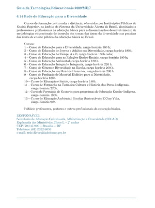 Guia de Tecnologias Educacionais 2009/MEC

6.14 Rede de Educação para a Diversidade

      Cursos de formação continuada a distância, oferecidos por Instituições Públicas de
Ensino Superior, no âmbito do Sistema da Universidade Aberta do Brasil, destinados a
professores e profissionais da educação básica para a disseminação e desenvolvimento de
metodologias educacionais de inserção dos temas das áreas da diversidade nas práticas
das redes de ensino pública da educação básica no Brasil.

      Cursos:
      1 – Curso de Educação para a Diversidade, carga-horária 180 h;
      2 – Curso de Educação de Jovens e Adultos na Diversidade, carga-horária 180h;
      3 – Curso de Educação do Campo A e B, carga-horária 180h cada;
      4 – Curso de Educação para as Relações Étnico-Raciais, carga-horária 180 h;
      5 – Curso de Educação Ambiental, carga-horária 180 h.
      6 – Curso de Educação Integral e Integrada, carga-horária 220 h.
      7 – Curso de Gênero e Diversidade na Escola, carga-horária 200 h.
      8 – Curso de Educação em Direitos Humanos, carga-horária 200 h.
      9 – Curso de Produção de Material Didático para a Diversidade,
          carga-horária 180h.
      10 – Curso de Educação e Saúde, carga-horária 180h.
      11 – Curso de Formação na Temática Cultura e História dos Povos Indígenas,
           carga-horária 220h.
      12 – Curso de Formação de Gestores para programas de Educação Escolar Indígena,
           carga-horária 180h.
      13 – Curso de Educação Ambiental: Escolas Sustentáveis E Com-Vida,
           carga-horária 90h.

      Público: professores, gestores e outros profissionais da educação básica.

RESPONSÁVEL
Secretaria de Educação Continuada, Alfabetização e Diversidade (SECAD)
Esplanada dos Ministérios, Bloco L – 2º andar
CEP: 70.047-900 – Brasília – DF
Telefones: (61) 2022-9030
e-mail: rede.diversidade@mec.gov.br




164
 