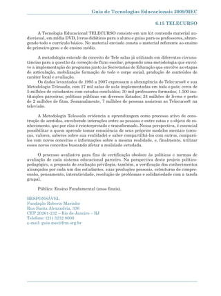 Guia de Tecnologias Educacionais 2009/MEC

                                                                   6.15 TELECURSO

      A Tecnologia Educacional TELECURSO consiste em um kit contendo material au-
diovisual, em mídia DVD, livros didáticos para o aluno e guias para os professores, abran-
gendo todo o currículo básico. No material enviado consta o material referente ao ensino
de primeiro grau e de ensino médio.

      A metodologia estende do conceito de Tele salas já utilizado em diferentes circuns-
tâncias para a questão da correção de fluxo escolar, propondo uma metodologia que envol-
ve a implementação do programa junto às Secretarias de Educação que envolve as etapas
de articulação, mobilização formação de todo o corpo social, produção de conteúdos de
caráter local e avaliação.
      Os dados levantados de 1995 a 2007 expressam a abrangência do Telecurso® e sua
Metodologia Telessala, com 27 mil salas de aula implementadas em todo o país; cerca de
5 milhões de estudantes com estudos concluídos; 30 mil professores formados; 1.500 ins-
tituições parceiras; políticas públicas em diversos Estados; 24 milhões de livros e perto
de 2 milhões de fitas. Semanalmente, 7 milhões de pessoas assistem ao Telecurso® na
televisão.

      A Metodologia Telessala evidencia a aprendizagem como processo ativo de cons-
trução de sentidos, envolvendo interações entre as pessoas e entre estas e o objeto de co-
nhecimento, que por elas é reinterpretado e transformado. Nessa perspectiva, é essencial
possibilitar a quem aprende tomar consciência de seus próprios modelos mentais (cren-
ças, valores, saberes sobre sua realidade) e saber compartilhá-los com outros, compará-
los com novos conceitos e informações sobre a mesma realidade, e, finalmente, utilizar
esses novos conceitos buscando afetar a realidade estudada.

      O processo avaliativo para fins de certificação obedece às políticas e normas de
avaliação de cada sistema educacional parceiro. Na perspectiva deste projeto político-
pedagógico, a proposta de avaliação privilegia, também, a verificação dos conhecimentos
alcançados por cada um dos estudantes, suas produções pessoais, estruturas de compre-
ensão, pensamento, interatividade, resolução de problemas e solidariedade com a tarefa
grupal.

     Público: Ensino Fundamental (anos finais).

RESPONSÁVEL
Fundação Roberto Marinho
Rua Santa Alexandria, 336
CEP 20261-232 – Rio de Janeiro – RJ
Telefone: (21) 3232 8000
e-mail: guia.mec@frm.org.br




                                                                                      165
 