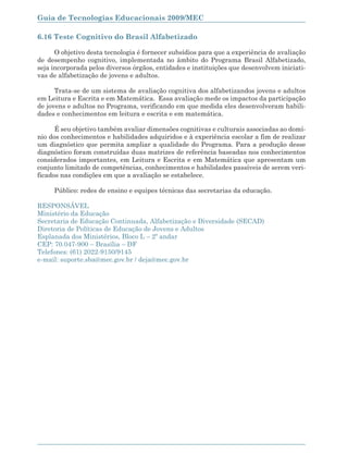 Guia de Tecnologias Educacionais 2009/MEC

6.16 Teste Cognitivo do Brasil Alfabetizado

      O objetivo desta tecnologia é fornecer subsídios para que a experiência de avaliação
de desempenho cognitivo, implementada no âmbito do Programa Brasil Alfabetizado,
seja incorporada pelos diversos órgãos, entidades e instituições que desenvolvem iniciati-
vas de alfabetização de jovens e adultos.

      Trata-se de um sistema de avaliação cognitiva dos alfabetizandos jovens e adultos
em Leitura e Escrita e em Matemática. Essa avaliação mede os impactos da participação
de jovens e adultos no Programa, verificando em que medida eles desenvolveram habili-
dades e conhecimentos em leitura e escrita e em matemática.

      É seu objetivo também avaliar dimensões cognitivas e culturais associadas ao domí-
nio dos conhecimentos e habilidades adquiridos e à experiência escolar a fim de realizar
um diagnóstico que permita ampliar a qualidade do Programa. Para a produção desse
diagnóstico foram construídas duas matrizes de referência baseadas nos conhecimentos
considerados importantes, em Leitura e Escrita e em Matemática que apresentam um
conjunto limitado de competências, conhecimentos e habilidades passíveis de serem veri-
ficados nas condições em que a avaliação se estabelece.

      Público: redes de ensino e equipes técnicas das secretarias da educação.

RESPONSÁVEL
Ministério da Educação
Secretaria de Educação Continuada, Alfabetização e Diversidade (SECAD)
Diretoria de Políticas de Educação de Jovens e Adultos
Esplanada dos Ministérios, Bloco L – 2º andar
CEP: 70.047-900 – Brasília – DF
Telefones: (61) 2022-9150/9145
e-mail: suporte.sba@mec.gov.br / deja@mec.gov.br




166
 