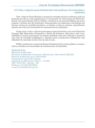 Guia de Tecnologias Educacionais 2009/MEC

   6.17 Yoté, o jogo da nossa história (livro do professor, livro do aluno e
                                                                  tabuleiro)

      Yoté: o Jogo da Nossa História é um jogo de estratégia dos povos africanos, pode ser
praticado por dois ou mais jogadores(as) e é encontrado em vários países da África Oci-
dental, tais como Senegal, Guiné e Gâmbia. Constitui-se em material didático que busca
resgatar a história dos afro-brasileiros, demonstrando sua importante contribuição nos
diversos setores da sociedade brasileira e se destina a todas as crianças, especialmente
àquelas que estão em comunidades de remanescentes de quilombos.

       O jogo conta a vida e a obra de personagens negros brasileiros, tais como Chiquinha
Gonzaga, Mãe Menininha, Pixinguinha e Zumbi dos Palmares. Além disso, abre a pos-
sibilidade de incluir personagens da própria localidade onde será utilizado e apresenta
uma série de atividades pedagógicas e sugestões para os professores trabalharem uma
infinidade de conteúdos no dia-a-dia da sala de aula.

      Público: professores e alunos do Ensino Fundamental de escolas públicas, em parti-
cular as situadas em comunidades de remanescentes de quilombos.

RESPONSÁVEL
Ministério da Educação
Secretaria de Educação Continuada, Alfabetização e Diversidade (SECAD)
Diretoria de Educação para a Diversidade
Coordenação-Geral de Diversidade
Esplanada dos Ministérios, Bloco L – 2º andar
CEP: 70.047-900 – Brasília – DF
Telefones: (61) 2022-9052/9034
e-mail: diversidade@mec.gov.br




                                                                                      167
 