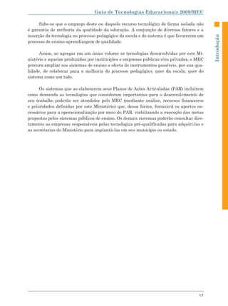 Guia de Tecnologias Educacionais 2009/MEC

      Sabe-se que o emprego deste ou daquele recurso tecnológico de forma isolada não
é garantia de melhoria da qualidade da educação. A conjunção de diversos fatores e a
inserção da tecnologia no processo pedagógico da escola e do sistema é que favorecem um




                                                                                          Introdução
processo de ensino-aprendizagem de qualidade.

      Assim, ao agregar em um único volume as tecnologias desenvolvidas por este Mi-
nistério e aquelas produzidas por instituições e empresas públicas e/ou privadas, o MEC
procura ampliar aos sistemas de ensino a oferta de instrumentos passíveis, por sua qua-
lidade, de colaborar para a melhoria do processo pedagógico, quer da escola, quer do
sistema como um todo.

      Os sistemas que ao elaborarem seus Planos de Ações Articuladas (PAR) incluírem
como demanda as tecnologias que consideram importantes para o desenvolvimento de
seu trabalho poderão ser atendidos pelo MEC (mediante análise, recursos financeiros
e prioridades definidas por este Ministério) que, dessa forma, fornecerá os aportes ne-
cessários para a operacionalização por meio do PAR, viabilizando a execução das metas
propostas pelos sistemas públicos de ensino. Os demais sistemas poderão consultar dire-
tamente as empresas responsáveis pelas tecnologias pré-qualificadas para adquiri-las e
as secretarias do Ministério para implantá-las em seu município ou estado.




                                                                                    17
 