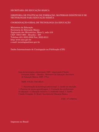 Guia de Tecnologias Educacionais 2009/MEC

SECRETARIA DE EDUCAÇÃO BÁSICA

DIRETORIA DE POLÍTICAS DE FORMAÇÃO, MATERIAIS DIDÁTICOS E DE
TECNOLOGIAS PARA EDUCAÇÃO BÁSICA

COORDENAÇÃO-GERAL DE TECNOLOGIA DA EDUCAÇÃO

Ministério da Educação
Secretaria de Educação Básica
Esplanada dos Ministérios, Bloco L, sala 419
CEP: 70047-900 – Brasília – DF
Telefone (61) 2022-8309 Fax: 2022-8313
http: www.mec.gov.br
e-mail: tecnologias@mec.gov.br


Dados Internacionais de Catalogação na Publicação (CIP)




        Guia de tecnologias educacionais 2009 / organização Cláudio
           Fernando André. – Brasília : Ministério da Educação, Secretaria
           de Educação Básica, 2009. 170 p.

           ISBN 978-85-7783-003-9

            1. Disseminação da tecnologia educacional. 2. Gestão da educação.
        3. Processo de ensino-aprendizagem. 4. Formação dos proﬁssionais
        da educação. 4. Educação inclusiva. 5. Ambiente virtual. I. André,
        Cláudio Fernando. II. Brasil. Secretaria de Educação Básica.

                                                           CDU: 371.69(036)




Impresso no Brasil

2
 