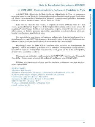 Guia de Tecnologias Educacionais 2009/MEC

       1.1 COM-VIDA – Comissões de Meio Ambiente e Qualidade de Vida

      A COM-VIDA – Comissão de Meio Ambiente e Qualidade de Vida – é um espaço




                                                                                            Gestão da Educação
educador estruturante das ações de educação ambiental em escolas do ensino fundamen-
tal. Ela foi uma demanda da Conferência Nacional Infanto-Juvenil pelo Meio Ambiente
(2003) e se baseia nos Círculos de Cultura de Paulo Freire.

      Este coletivo educador nas escolas, já implantado desde 2004 em cerca de 4 mil
escolas que participaram do processo de formação continuada de professores e alunos do
programa Vamos Cuidar do Brasil com as Escolas, propicia o encontro de todos aqueles
interessados em debater questões ambientais vinculadas à sustentabilidade sócio-am-
biental e melhoria da qualidade de vida.

      Sua metodologia traz formas lúdicas para a elaboração de projetos colaborativos e
transformadores. A COM-VIDA dá suporte à educação integral, com atividades curricu-
lares e extracurriculares significativas, de maneira efetiva e sustentável.

      O principal papel da COM-VIDA é realizar ações voltadas ao planejamento da
Agenda 21 para a melhoria da qualidade de vida de todos, promovendo o diálogo constru-
tivo entre a escola e a comunidade, contribuindo, assim, para um dia-a-dia participativo,
democrático, animado e saudável.

    O material que subsidia a implementação da COM-VIDA é a publicação “Formando
Com-Vida – Construindo a Agenda 21 na Escola”, publicada pela SECAD/MEC.

      Público: prioritariamente alunos; envolve também professores, equipes técnicas,
pais e comunidade.

RESPONSÁVEL
Ministério da Educação
Secretaria de Educação Continuada, Alfabetização e Diversidade (SECAD)
Diretoria de Educação Integral, Direitos Humanos e Cidadania
Coordenação-Geral de Educação Ambiental
Esplanada dos Ministérios, Anexo I 4º Andar 5/417
CEP: 70.047-900 – Brasília – DF
Telefones: (61) 2022-9198 Fax: (61) 2022-9188
e-mail: ea@mec.gov.br




                                                                                      21
 