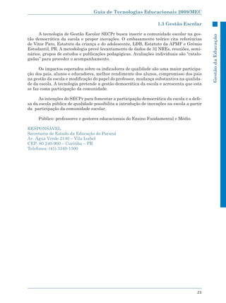 Guia de Tecnologias Educacionais 2009/MEC

                                                                   1.3 Gestão Escolar

     A tecnologia de Gestão Escolar SECPr busca inserir a comunidade escolar na ges-




                                                                                             Gestão da Educação
tão democrática da escola e propor inovações. O embasamento teórico cita referências
de Vitor Paro, Estatuto da criança e do adolescente, LDB, Estatuto da APMF e Grêmio
Estudantil, PR. A metodologia prevê levantamento de dados de 32 NREs, reuniões, semi-
nários, grupos de estudos e publicações pedagógicas. Avaliações individuais são “catalo-
gadas” para proceder o acompanhamento.

      Os impactos esperados sobre os indicadores de qualidade são uma maior participa-
ção dos pais, alunos e educadores, melhor rendimento dos alunos, compromisso dos pais
na gestão da escola e modificação do papel do professor, mudança substantiva na qualida-
de da escola. A tecnologia pretende a gestão democrática da escola e acrescenta que esta
se faz coma participação da comunidade.

      As intenções do SECPr para fomentar a participação democrática da escola e a defe-
sa da escola pública de qualidade possibilita a introdução de inovações na escola a partir
da participação da comunidade escolar.

     Público: professores e gestores educacionais do Ensino Fundamental e Médio.

RESPONSÁVEL
Secretaria de Estado da Educação do Paraná
Av. Água Verde 2140 – Vila Isabel
CEP: 80.240-900 – Curitiba – PR
Telefones: (41) 3340-1500




                                                                                       23
 