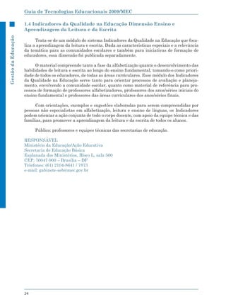 Guia de Tecnologias Educacionais 2009/MEC

                     1.4 Indicadores da Qualidade na Educação Dimensão Ensino e
                     Aprendizagem da Leitura e da Escrita
Gestão da Educação




                           Trata-se de um módulo do sistema Indicadores da Qualidade na Educação que foca-
                     liza a aprendizagem da leitura e escrita. Dada as características especiais e a relevância
                     da temática para as comunidades escolares e também para iniciativas de formação de
                     educadores, essa dimensão foi publicada separadamente.

                           O material compreende tanto a fase da alfabetização quanto o desenvolvimento das
                     habilidades de leitura e escrita ao longo do ensino fundamental, tomando-o como priori-
                     dade de todos os educadores, de todas as áreas curriculares. Esse módulo dos Indicadores
                     da Qualidade na Educação serve tanto para orientar processos de avaliação e planeja-
                     mento, envolvendo a comunidade escolar, quanto como material de referência para pro-
                     cessos de formação de professores alfabetizadores, professores dos anos/séries iniciais do
                     ensino fundamental e professores das áreas curriculares dos anos/séries finais.

                           Com orientações, exemplos e sugestões elaboradas para serem compreendidas por
                     pessoas não especialistas em alfabetização, leitura e ensino de línguas, os Indicadores
                     podem orientar a ação conjunta de todo o corpo docente, com apoio da equipe técnica e das
                     famílias, para promover a aprendizagem da leitura e da escrita de todos os alunos.

                          Público: professores e equipes técnicas das secretarias de educação.

                     RESPONSÁVEL
                     Ministério da Educação/Ação Educativa
                     Secretaria de Educação Básica
                     Esplanada dos Ministérios, Bloco L, sala 500
                     CEP: 70047-900 – Brasília – DF
                     Telefones: (61) 2104-8641 / 7873
                     e-mail: gabinete-seb@mec.gov.br




                     24
 