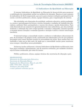 Guia de Tecnologias Educacionais 2009/MEC

                                    1.5 Indicadores da Qualidade na Educação

      O sistema Indicadores da Qualidade na Educação foi desenvolvido para promover




                                                                                             Gestão da Educação
a mobilização da comunidade escolar na melhoria da educação. Baseia-se num conjunto
de indicadores de fácil compreensão, que serve para orientar avaliações participativas da
escola e envolver professores, alunos, equipes técnicas, pais e organizações do entorno.

      São abordadas sete dimensões da qualidade: ambiente educativo, prática pedagógi-
ca, ensino e aprendizagem da leitura e escrita, formação e condições de trabalho dos edu-
cadores, ambiente físico, permanência e sucesso dos alunos e gestão democrática. Para
cada dimensão há um conjunto de aproximadamente cinco indicadores, que são avaliados
mediante a utilização das cores verde (quando a situação é adequada), amarelo (quando
a situação merece atenção) e vermelho (quando a situação é crítica e merece intervenção
imediata).

      O material instiga a comunidade escolar a conhecer os indicadores educacionais do
país, do município e da própria escola, analisando tais informações à luz de suas próprias
percepções para tomar decisões quanto às necessidades da escola. Essa análise deve ser
realizada a cada um ou dois anos, de modo que a comunidade escolar possa monitorar
seus avanços e identificar novas prioridades.

      Inúmeras escolas utilizaram o sistema Indicadores da Qualidade na Educação como
base para avaliação e planejamento, seja de maneira autônoma, por unidades escolares,
seja de forma coordenada, por redes de ensino.

     Público: professores, alunos, equipes técnicas das secretarias de educação e pais.

RESPONSÁVEL
Ministério da Educação/Ação Educativa
Secretaria de Educação Básica
Esplanada dos Ministérios, Bloco L sala 500
CEP: 70047-900 – Brasília – DF
Telefones: (61) 2022-8426
e-mail: gabinete-seb@mec.gov.br




                                                                                       25
 
