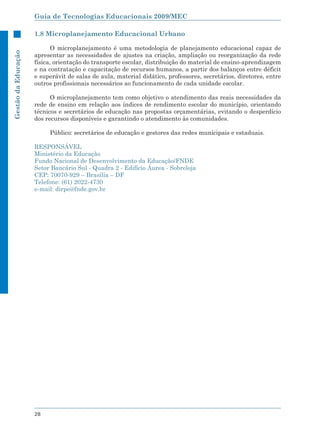 Guia de Tecnologias Educacionais 2009/MEC

                     1.8 Microplanejamento Educacional Urbano

                            O microplanejamento é uma metodologia de planejamento educacional capaz de
Gestão da Educação




                     apresentar as necessidades de ajustes na criação, ampliação ou reorganização da rede
                     física, orientação do transporte escolar, distribuição do material de ensino-aprendizagem
                     e na contratação e capacitação de recursos humanos, a partir dos balanços entre déficit
                     e superávit de salas de aula, material didático, professores, secretários, diretores, entre
                     outros profissionais necessários ao funcionamento de cada unidade escolar.

                           O microplanejamento tem como objetivo o atendimento das reais necessidades da
                     rede de ensino em relação aos índices de rendimento escolar do município, orientando
                     técnicos e secretários de educação nas propostas orçamentárias, evitando o desperdício
                     dos recursos disponíveis e garantindo o atendimento às comunidades.

                          Público: secretários de educação e gestores das redes municipais e estaduais.

                     RESPONSÁVEL
                     Ministério da Educação
                     Fundo Nacional de Desenvolvimento da Educação/FNDE
                     Setor Bancário Sul - Quadra 2 - Edifício Áurea - Sobreloja
                     CEP: 70070-929 – Brasília – DF
                     Telefone: (61) 2022-4730
                     e-mail: dirpe@fnde.gov.br




                     28
 