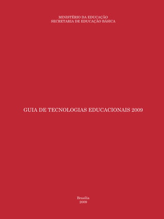 Guia de Tecnologias Educacionais 2009/MEC

           MINISTÉRIO DA EDUCAÇÃO
        SECRETARIA DE EDUCAÇÃO BÁSICA




GUIA DE TECNOLOGIAS EDUCACIONAIS 2009




                   Brasília
                    2009

                                                       3
 