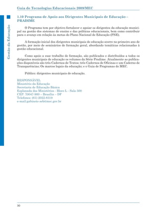 Guia de Tecnologias Educacionais 2009/MEC

                     1.10 Programa de Apoio aos Dirigentes Municipais de Educação –
                     PRADIME
Gestão da Educação




                          O Programa tem por objetivo fortalecer e apoiar os dirigentes da educação munici-
                     pal na gestão dos sistemas de ensino e das políticas educacionais, bem como contribuir
                     para o avanço em relação às metas do Plano Nacional de Educação (PNE).

                          A formação inicial dos dirigentes municipais de educação ocorre no primeiro ano de
                     gestão, por meio de seminários de formação geral, abordando temáticas relacionadas à
                     gestão educacional.

                           Como apoio a esse trabalho de formação, são publicados e distribuídos a todos os
                     dirigentes municipais de educação os volumes da Série Pradime. Atualmente as publica-
                     ções disponíveis são três Cadernos de Textos; três Cadernos de Oficinas e um Caderno de
                     Transparências; Os marcos legais da educação; e o Guia de Programas do MEC.

                          Público: dirigentes municipais de educação.

                     RESPONSÁVEL
                     Ministério da Educação
                     Secretaria de Educação Básica
                     Esplanada dos Ministérios - Bloco L - Sala 500
                     CEP: 70047-900 – Brasília – DF
                     Telefones: (61) 2022-8319
                     e-mail:gabinete-seb@mec.gov.br




                     30
 