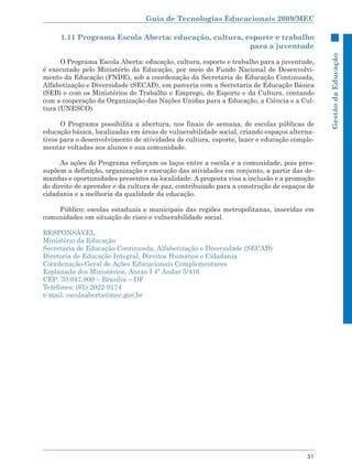 Guia de Tecnologias Educacionais 2009/MEC

     1.11 Programa Escola Aberta: educação, cultura, esporte e trabalho
                                                      para a juventude




                                                                                            Gestão da Educação
      O Programa Escola Aberta: educação, cultura, esporte e trabalho para a juventude,
é executado pelo Ministério da Educação, por meio do Fundo Nacional de Desenvolvi-
mento da Educação (FNDE), sob a coordenação da Secretaria de Educação Continuada,
Alfabetização e Diversidade (SECAD), em parceria com a Secretaria de Educação Básica
(SEB) e com os Ministérios do Trabalho e Emprego, do Esporte e da Cultura, contando
com a cooperação da Organização das Nações Unidas para a Educação, a Ciência e a Cul-
tura (UNESCO).

      O Programa possibilita a abertura, nos finais de semana, de escolas públicas de
educação básica, localizadas em áreas de vulnerabilidade social, criando espaços alterna-
tivos para o desenvolvimento de atividades de cultura, esporte, lazer e educação comple-
mentar voltadas aos alunos e sua comunidade.

      As ações do Programa reforçam os laços entre a escola e a comunidade, pois pres-
supõem a definição, organização e execução das atividades em conjunto, a partir das de-
mandas e oportunidades presentes na localidade. A proposta visa a inclusão e a promoção
do direito de aprender e da cultura de paz, contribuindo para a construção de espaços de
cidadania e a melhoria da qualidade da educação.

    Público: escolas estaduais e municipais das regiões metropolitanas, inseridas em
comunidades em situação de risco e vulnerabilidade social.

RESPONSÁVEL
Ministério da Educação
Secretaria de Educação Continuada, Alfabetização e Diversidade (SECAD)
Diretoria de Educação Integral, Direitos Humanos e Cidadania
Coordenação-Geral de Ações Educacionais Complementares
Esplanada dos Ministérios, Anexo I 4º Andar 5/416
CEP: 70.047-900 – Brasília – DF
Telefones: (61) 2022-9174
e-mail: escolaaberta@mec.gov.br




                                                                                      31
 