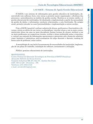 Guia de Tecnologias Educacionais 2009/MEC

                           1.13 SAGE – Sistema de Apoio Gestão Educacional

      O SAGE é um sistema de informações para gestão educativa de instituições, de-




                                                                                             Gestão da Educação
senvolvido com software livre, com vistas a permitir maior organização e eficiência dos
processos e procedimentos no âmbito da gestão escolar. Destina-se ao ensino médio e à
gestão educacional de instituições, foi idealizado e implementado a partir da necessidade
da gestão de dados e informações escolares relacionados a esta Instituição. No estágio
atual, permite estender as suas funcionalidades e implementação a outras escolas.

      Com o SAGE é possível: realizar cadastro de alunos, professores e funcionários e de-
cursos, níveis ou séries de um curso e as disciplinas; vincular aluno a um ou mais cursos;
matricular aluno em uma ou mais disciplinas; formar turmas de alunos; atribuir a um
ou mais professores as respectivas turmas; avaliar o aluno atribuindo notas e conceitos;
e, extrair um conjunto de informações operacionais e gerenciais sob a forma de relatório,
como: histórico e estatísticas sócio-econômicas do corpo discente e docente; ranking de
horas-aula do professor, entre outros.

     A metodologia de uso inclui levantamento de necessidades da instituição, implanta-
ção de um plano de trabalho, instalação do software, treinamento e utilização.

     Público: gestores educacionais de instituições.

RESPONSÁVEL
Centro Federal de Educação Tecnológica de Petrolina (CEFET Petrolina)
Alexandre Roberto de Souza Correia
Unidade Industrial BR 407, Km 08 - Jardim São Paulo
CEP: 56314-520 – Petrolina – PE
Telefones: (87) 3863-2330
e-mail: secomcefet@gmail.com




                                                                                       33
 