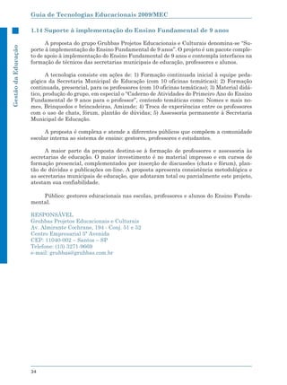 Guia de Tecnologias Educacionais 2009/MEC

                     1.14 Suporte à implementação do Ensino Fundamental de 9 anos

                           A proposta do grupo Gruhbas Projetos Educacionais e Culturais denomina-se “Su-
Gestão da Educação




                     porte à implementação do Ensino Fundamental de 9 anos”. O projeto é um pacote comple-
                     to de apoio à implementação do Ensino Fundamental de 9 anos e contempla interfaces na
                     formação de técnicos das secretarias municipais de educação, professores e alunos.

                            A tecnologia consiste em ações de: 1) Formação continuada inicial à equipe peda-
                     gógica da Secretaria Municipal de Educação (com 10 oficinas temáticas); 2) Formação
                     continuada, presencial, para os professores (com 10 oficinas temáticas); 3) Material didá-
                     tico, produção do grupo, em especial o “Caderno de Atividades do Primeiro Ano do Ensino
                     Fundamental de 9 anos para o professor”, contendo temáticas como: Nomes e mais no-
                     mes, Brinquedos e brincadeiras, Amizade; 4) Troca de experiências entre os professores
                     com o uso de chats, fórum, plantão de dúvidas; 5) Assessoria permanente à Secretaria
                     Municipal de Educação.

                           A proposta é complexa e atende a diferentes públicos que compõem a comunidade
                     escolar interna ao sistema de ensino: gestores, professores e estudantes.

                           A maior parte da proposta destina-se à formação de professores e assessoria às
                     secretarias de educação. O maior investimento é no material impresso e em cursos de
                     formação presencial, complementados por inserção de discussões (chats e fórum), plan-
                     tão de dúvidas e publicações on-line. A proposta apresenta consistência metodológica e
                     as secretarias municipais de educação, que adotaram total ou parcialmente este projeto,
                     atestam sua confiabilidade.

                         Público: gestores educacionais nas escolas, professores e alunos do Ensino Funda-
                     mental.

                     RESPONSÁVEL
                     Gruhbas Projetos Educacionais e Culturais
                     Av. Almirante Cochrane, 194 - Conj. 51 e 52
                     Centro Empresarial 5ª Avenida
                     CEP: 11040-002 – Santos – SP
                     Telefone: (13) 3271-9669
                     e-mail: gruhbas@gruhbas.com.br




                     34
 