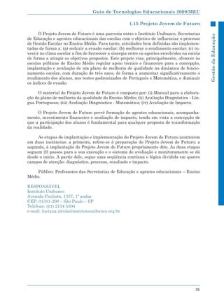 Guia de Tecnologias Educacionais 2009/MEC

                                                     1.15 Projeto Jovem de Futuro

      O Projeto Jovem de Futuro é uma parceria entre o Instituto Unibanco, Secretarias




                                                                                              Gestão da Educação
de Educação e agentes educacionais das escolas com o objetivo de influenciar o processo
de Gestão Escolar no Ensino Médio. Para tanto, atividades bem definidas são implemen-
tadas de forma a: (a) reduzir a evasão escolar; (b) melhorar o rendimento escolar; (c) in-
vestir no clima escolar a fim de favorecer a sinergia entre os agentes envolvidos na escola
de forma a atingir os objetivos propostos. Este projeto visa, principalmente, oferecer às
escolas públicas de Ensino Médio regular apoio técnico e financeiro para a concepção,
implantação e avaliação de um plano de melhoria de qualidade na dinâmica de funcio-
namento escolar, com duração de três anos, de forma a aumentar significativamente o
rendimento dos alunos, nos testes padronizados de Português e Matemática, e diminuir
os índices de evasão.

     O material do Projeto Jovem de Futuro é composto por: (i) Manual para a elabora-
ção do plano de melhoria da qualidade do Ensino Médio; (ii) Avaliação Diagnóstica - Lín-
gua Portuguesa; (iii) Avaliação Diagnóstica - Matemática; (iv) Avaliação de Impacto.

     O Projeto Jovem de Futuro prevê formação de agentes educacionais, acompanha-
mento, investimento financeiro e avaliação de impacto, tendo em vista a concepção de
que a participação dos alunos é fundamental para qualquer proposta de transformação
da realidade.

     As etapas de implantação e implementação do Projeto Jovem de Futuro acontecem
em duas instâncias: a primeira, refere-se à preparação do Projeto Jovem de Futuro; a
segunda, à implantação do Projeto Jovem do Futuro propriamente dito. As duas etapas
seguem 23 passos para a sua execução e o sistema de avaliação e monitoramento se dá
desde o início. A partir dele, segue uma seqüência contínua e lógica dividida em quatro
campos de atenção: diagnóstico, processo, resultado e impacto.

    Público: Professores das Secretarias de Educação e agentes educacionais – Ensino
Médio.

RESPONSÁVEL
Instituto Unibanco
Avenida Paulista, 1337, 1º andar
CEP: 01311-200 – São Paulo – SP
Telefone: (11) 2134 5304
e-mail: luciana.nicola@institutounibanco.org.br




                                                                                        35
 