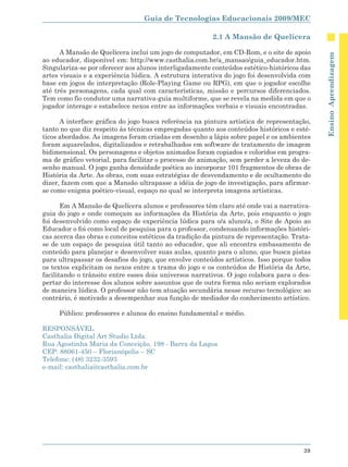 Guia de Tecnologias Educacionais 2009/MEC

                                                         2.1 A Mansão de Quelícera

      A Mansão de Quelícera inclui um jogo de computador, em CD-Rom, e o site de apoio




                                                                                             Ensino Aprendizagem
ao educador, disponível em: http://www.casthalia.com.br/a_mansao/guia_educador.htm.
Singulariza-se por oferecer aos alunos interligadamente conteúdos estético-históricos das
artes visuais e a experiência lúdica. A estrutura interativa do jogo foi desenvolvida com
base em jogos de interpretação (Role-Playing Game ou RPG), em que o jogador escolhe
até três personagens, cada qual com características, missão e percursos diferenciados.
Tem como fio condutor uma narrativa-guia multiforme, que se revela na medida em que o
jogador interage e estabelece nexos entre as informações verbais e visuais encontradas.

      A interface gráfica do jogo busca referência na pintura artística de representação,
tanto no que diz respeito às técnicas empregadas quanto aos conteúdos históricos e esté-
ticos abordados. As imagens foram criadas em desenho a lápis sobre papel e os ambientes
foram aquarelados, digitalizados e retrabalhados em software de tratamento de imagem
bidimensional. Os personagens e objetos animados foram copiados e coloridos em progra-
ma de gráfico vetorial, para facilitar o processo de animação, sem perder a leveza do de-
senho manual. O jogo ganha densidade poética ao incorporar 101 fragmentos de obras de
História da Arte. As obras, com suas estratégias de desvendamento e de ocultamento do
dizer, fazem com que a Mansão ultrapasse a idéia de jogo de investigação, para afirmar-
se como enigma poético-visual, espaço no qual se interpreta imagens artísticas.

       Em A Mansão de Quelícera alunos e professores têm claro até onde vai a narrativa-
guia do jogo e onde começam as informações da História da Arte, pois enquanto o jogo
foi desenvolvido como espaço de experiência lúdica para o/a aluno/a, o Site de Apoio ao
Educador o foi como local de pesquisa para o professor, condensando informações históri-
cas acerca das obras e conceitos estéticos da tradição da pintura de representação. Trata-
se de um espaço de pesquisa útil tanto ao educador, que ali encontra embasamento de
conteúdo para planejar e desenvolver suas aulas, quanto para o aluno, que busca pistas
para ultrapassar os desafios do jogo, que envolve conteúdos artísticos. Isso porque todos
os textos explicitam os nexos entre a trama do jogo e os conteúdos de História da Arte,
facilitando o trânsito entre esses dois universos narrativos. O jogo colabora para o des-
pertar do interesse dos alunos sobre assuntos que de outra forma não seriam explorados
de maneira lúdica. O professor não tem atuação secundária nesse recurso tecnológico: ao
contrário, é motivado a desempenhar sua função de mediador do conhecimento artístico.

     Público: professores e alunos do ensino fundamental e médio.

RESPONSÁVEL
Casthalia Digital Art Studio Ltda.
Rua Agostinha Maria da Conceição, 198 - Barra da Lagoa
CEP: 88061-450 – Florianópolis – SC
Telefone: (48) 3232-3593
e-mail: casthalia@casthalia.com.br




                                                                                       39
 