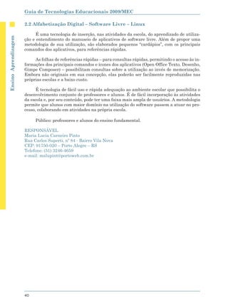 Guia de Tecnologias Educacionais 2009/MEC

                      2.2 Alfabetização Digital – Software Livre – Linux

                            É uma tecnologia de inserção, nas atividades da escola, do aprendizado de utiliza-
Ensino Aprendizagem




                      ção e entendimento do manuseio de aplicativos de software livre. Além de propor uma
                      metodologia de sua utilização, são elaborados pequenos “cardápios”, com os principais
                      comandos dos aplicativos, para referências rápidas.

                           As folhas de referências rápidas – para consultas rápidas, permitindo o acesso às in-
                      formações dos principais comandos e ícones dos aplicativos (Open Office Texto, Desenho,
                      Gimpe Composer) – possibilitam consultas sobre a utilização ao invés de memorização.
                      Embora não originais em sua concepção, elas poderão ser facilmente reproduzidas nas
                      próprias escolas e a baixo custo.

                            É tecnologia de fácil uso e rápida adequação ao ambiente escolar que possibilita o
                      desenvolvimento conjunto de professores e alunos. É de fácil incorporação às atividades
                      da escola e, por seu conteúdo, pode ter uma faixa mais ampla de usuários. A metodologia
                      permite que alunos com maior domínio na utilização do software passem a atuar no pro-
                      cesso, colaborando em atividades na própria escola.

                           Público: professores e alunos do ensino fundamental.

                      RESPONSÁVEL
                      Maria Lucia Carneiro Pinto
                      Rua Carlos Superti, nº 84 - Bairro Vila Nova
                      CEP: 91750-020 – Porto Alegre – RS
                      Telefone: (51) 3246-4659
                      e-mail: malupint@portoweb.com.br




                      40
 