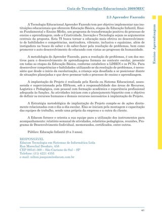 Guia de Tecnologias Educacionais 2009/MEC

                                                              2.3 Aprender Fazendo

      A Tecnologia Educacional Aprender Fazendo tem por objetivo implementar nas ins-




                                                                                             Ensino Aprendizagem
tituições educacionais que oferecem Educação Básica, etapas da Educação Infantil, Ensi-
no Fundamental e Ensino Médio, um programa de transformação positiva do processo de
ensino e aprendizagem, onde a Criatividade, Inovação e Tecnologia sejam os argumentos
centrais da proposta. Esta TI busca tornar a educação mais efetiva no desenvolvimen-
to de habilidades e competências, motivadora, vibrante, inclusiva e equânime, além de
instigadora na busca do saber e do saber-fazer pela resolução de problemas, bem como
promover o auto desenvolvimento do educando com vistas ao progresso da humanidade.

      A metodologia do Aprender Fazendo, para a resolução de problemas, é um dos mo-
tivos para o desenvolvimento de aprendizagens formais no contexto escolar, presente
em todas as etapas da Educação Básica, conforme estabelece a LDBEN e os PCNs. Para
desenvolver competências e habilidades utilizando-se da resolução de problemas, é neces-
sário que desde o início da escolarização, a criança seja desafiada a se posicionar diante
de situações planejadas e que deve permear todo o processo de ensino e aprendizagem.

     A implantação do Projeto é realizada pela Escola ou Sistema Educacional, asses-
sorada e supervisionada pela EDAcom, sob a responsabilidade das áreas de Recursos,
Logística e Pedagógica, com pessoal com formação acadêmica e experiência profissional
adequada às funções. As atividades iniciam com o planejamento bipartite com o objetivo
de definir os recursos humanos e demais recursos necessários à implantação do Projeto.

     A Estratégia metodológica de implantação do Projeto compõe-se de ações direta-
mente relacionadas com o dia-a-dia escolar. Elas se iniciam pela montagem e capacitação
das equipes de trabalho, sendo uma própria da empresa e a outra do cliente.

    A Edacom fornece e orienta a sua equipe para a utilização dos instrumentos para
acompanhamento: relatório semanal de atividades, relatórios pedagógicos, reuniões, Pro-
grama de Desenvolvimento Individual, memorandos, certificados, entre outros.

     Público: Educação Infantil (0 a 3 anos).

RESPONSÁVEL
Edacom Tecnologia em Sistemas de Informática Ltda
Rua Marechal Deodoro, 458
CEP 09541-300 – São Caetano do Sul – SP
Telefone: (11) 4221 4355
e-mail: nilton.joaquim@edacom.com.br




                                                                                       41
 