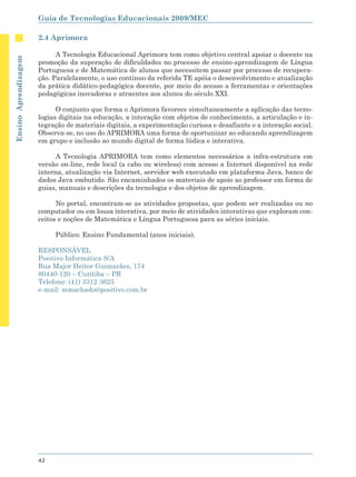 Guia de Tecnologias Educacionais 2009/MEC

                      2.4 Aprimora

                            A Tecnologia Educacional Aprimora tem como objetivo central apoiar o docente na
Ensino Aprendizagem




                      promoção da superação de dificuldades no processo de ensino-aprendizagem de Língua
                      Portuguesa e de Matemática de alunos que necessitem passar por processo de recupera-
                      ção. Paralelamente, o uso contínuo da referida TE apóia o desenvolvimento e atualização
                      da prática didático-pedagógica docente, por meio do acesso a ferramentas e orientações
                      pedagógicas inovadoras e atraentes aos alunos do século XXI.

                            O conjunto que forma o Aprimora favorece simultaneamente a aplicação das tecno-
                      logias digitais na educação, a interação com objetos de conhecimento, a articulação e in-
                      tegração de materiais digitais, a experimentação curiosa e desafiante e a interação social.
                      Observa-se, no uso do APRIMORA uma forma de oportunizar ao educando aprendizagem
                      em grupo e inclusão ao mundo digital de forma lúdica e interativa.

                            A Tecnologia APRIMORA tem como elementos necessários a infra-estrutura em
                      versão on-line, rede local (a cabo ou wireless) com acesso a Internet disponível na rede
                      interna, atualização via Internet, servidor web executado em plataforma Java, banco de
                      dados Java embutido. São encaminhados os materiais de apoio ao professor em forma de
                      guias, manuais e descrições da tecnologia e dos objetos de aprendizagem.

                            No portal, encontram-se as atividades propostas, que podem ser realizadas ou no
                      computador ou em lousa interativa, por meio de atividades interativas que exploram con-
                      ceitos e noções de Matemática e Língua Portuguesa para as séries iniciais.

                           Público: Ensino Fundamental (anos iniciais).

                      RESPONSÁVEL
                      Positivo Informática S/A
                      Rua Major Heitor Guimarães, 174
                      80440-120 – Curitiba – PR
                      Telefone: (41) 3312 3625
                      e-mail: mmachado@positivo.com.br




                      42
 