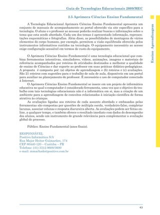Guia de Tecnologias Educacionais 2009/MEC

                                   2.5 Aprimora Ciências Ensino Fundamental

      A Tecnologia Educacional Aprimora Ciências Ensino Fundamental apresenta um




                                                                                             Ensino Aprendizagem
conjunto de manuais de acompanhamento ao portal oferecido via site específico para a
tecnologia. O aluno e o professor ao acessar poderão realizar buscas e informações sobre o
tema que esta sendo abordado. Cada um dos temas é apresentado informação, represen-
tações esquemáticas e fotografias. Além disso, as possibilidades de montagens de vários
elementos do corpo humano, por exemplo, permitem a visão equilibrada oferecida pelos
instrumentos informativos contidos na tecnologia. O equipamento necessário ao acesso
exige configuração acessível em termos de custo do equipamento.

       O Aprimora Ciências Ensino Fundamental é uma tecnologia educacional que com-
bina ferramentas interativas, simuladores, vídeos, animações, imagens e materiais de
referência acompanhados por roteiros de atividades destinados a melhorar a qualidade
de ensino de Ciências e dar suporte ao professor em suas práticas didático-pedagógicas.
A proposta é composta por: (a) objetos de aprendizagem e (b) roteiros e (c) avaliações.
São 21 roteiros com sugestões para o trabalho de sala de aula, disponíveis em um portal
para auxiliar no planejamento do professor. É necessário o uso de computador conectado
à Internet.
       O Aprimora Ciências Ensino Fundamental se insere em um projeto de informática
educativa no qual o computador é considerado ferramenta, uma vez que o objetivo do tra-
balho com tais tecnologias educacionais não é a informática em si, mas a criação de um
ambiente para a aprendizagem de conceitos relacionados à iniciação científica de forma
atrativa às crianças.
       As avaliações ligadas aos roteiros de cada assunto abordado e embasadas pelas
ferramentas são compostas por questões de múltipla escola, verdadeiro-falso, completar
lacunas, associar colunas e resposta discursiva aberta. As avaliações podem ser feitas on-
line, a qualquer tempo, e também oferece o resultado imediato com dados do desempenho
dos alunos, sendo um instrumento de grande relevância para complementar a avaliação
global do processo.

     Público: Ensino Fundamental (anos finais).

RESPONSÁVEL
Positivo Informática S/A
Rua Major Heitor Guimarães, 174
CEP 80440-120 – Curitiba – PR
Telefone: (41) 3312-9600/3600
e-mail: mmachado@positivo.com.br




                                                                                       43
 
