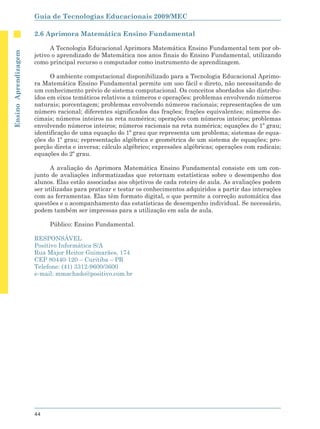 Guia de Tecnologias Educacionais 2009/MEC

                      2.6 Aprimora Matemática Ensino Fundamental

                            A Tecnologia Educacional Aprimora Matemática Ensino Fundamental tem por ob-
Ensino Aprendizagem




                      jetivo o aprendizado de Matemática nos anos finais do Ensino Fundamental, utilizando
                      como principal recurso o computador como instrumento de aprendizagem.

                            O ambiente computacional disponibilizado para a Tecnologia Educacional Aprimo-
                      ra Matemática Ensino Fundamental permite um uso fácil e direto, não necessitando de
                      um conhecimento prévio de sistema computacional. Os conceitos abordados são distribu-
                      ídos em eixos temáticos relativos a números e operações: problemas envolvendo números
                      naturais; porcentagem; problemas envolvendo números racionais; representações de um
                      número racional; diferentes significados das frações; frações equivalentes; números de-
                      cimais; números inteiros na reta numérica; operações com números inteiros; problemas
                      envolvendo números inteiros; números racionais na reta numérica; equações do 1º grau;
                      identificação de uma equação do 1º grau que representa um problema; sistemas de equa-
                      ções do 1º grau; representação algébrica e geométrica de um sistema de equações; pro-
                      porção direta e inversa; cálculo algébrico; expressões algébricas; operações com radicais;
                      equações do 2º grau.

                            A avaliação do Aprimora Matemática Ensino Fundamental consiste em um con-
                      junto de avaliações informatizadas que retornam estatísticas sobre o desempenho dos
                      alunos. Elas estão associadas aos objetivos de cada roteiro de aula. As avaliações podem
                      ser utilizadas para praticar e testar os conhecimentos adquiridos a partir das interações
                      com as ferramentas. Elas têm formato digital, o que permite a correção automática das
                      questões e o acompanhamento das estatísticas de desempenho individual. Se necessário,
                      podem também ser impressas para a utilização em sala de aula.

                           Público: Ensino Fundamental.

                      RESPONSÁVEL
                      Positivo Informática S/A
                      Rua Major Heitor Guimarães, 174
                      CEP 80440-120 – Curitiba – PR
                      Telefone: (41) 3312-9600/3600
                      e-mail: mmachado@positivo.com.br




                      44
 