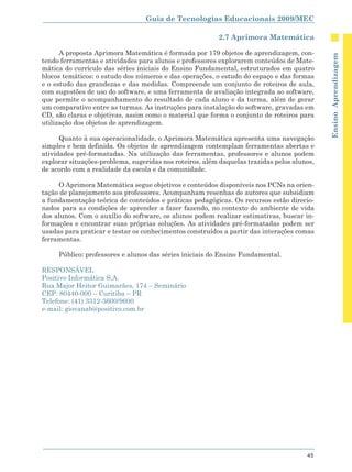 Guia de Tecnologias Educacionais 2009/MEC

                                                         2.7 Aprimora Matemática

      A proposta Aprimora Matemática é formada por 179 objetos de aprendizagem, con-




                                                                                            Ensino Aprendizagem
tendo ferramentas e atividades para alunos e professores explorarem conteúdos de Mate-
mática do currículo das séries iniciais do Ensino Fundamental, estruturados em quatro
blocos temáticos: o estudo dos números e das operações, o estudo do espaço e das formas
e o estudo das grandezas e das medidas. Compreende um conjunto de roteiros de aula,
com sugestões de uso do software, e uma ferramenta de avaliação integrada ao software,
que permite o acompanhamento do resultado de cada aluno e da turma, além de gerar
um comparativo entre as turmas. As instruções para instalação do software, gravadas em
CD, são claras e objetivas, assim como o material que forma o conjunto de roteiros para
utilização dos objetos de aprendizagem.

      Quanto à sua operacionalidade, o Aprimora Matemática apresenta uma navegação
simples e bem definida. Os objetos de aprendizagem contemplam ferramentas abertas e
atividades pré-formatadas. Na utilização das ferramentas, professores e alunos podem
explorar situações-problema, sugeridas nos roteiros, além daquelas trazidas pelos alunos,
de acordo com a realidade da escola e da comunidade.

     O Aprimora Matemática segue objetivos e conteúdos disponíveis nos PCNs na orien-
tação de planejamento aos professores. Acompanham resenhas de autores que subsidiam
a fundamentação teórica de conteúdos e práticas pedagógicas. Os recursos estão direcio-
nados para as condições de aprender a fazer fazendo, no contexto do ambiente de vida
dos alunos. Com o auxílio do software, os alunos podem realizar estimativas, buscar in-
formações e encontrar suas próprias soluções. As atividades pré-formatadas podem ser
usadas para praticar e testar os conhecimentos construídos a partir das interações comas
ferramentas.

     Público: professores e alunos das séries iniciais do Ensino Fundamental.

RESPONSÁVEL
Positivo Informática S.A.
Rua Major Heitor Guimarães, 174 – Seminário
CEP: 80440-000 – Curitiba – PR
Telefone: (41) 3312-3600/9600
e-mail: giovanab@positivo.com.br




                                                                                      45
 