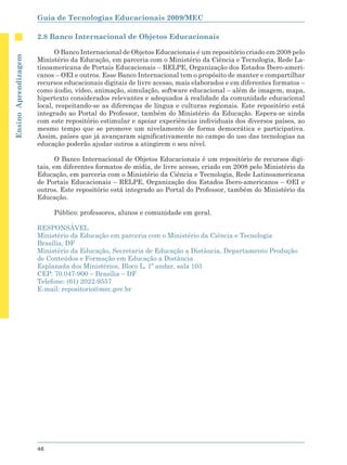 Guia de Tecnologias Educacionais 2009/MEC

                      2.8 Banco Internacional de Objetos Educacionais

                            O Banco Internacional de Objetos Educacionais é um repositório criado em 2008 pelo
Ensino Aprendizagem




                      Ministério da Educação, em parceria com o Ministério da Ciência e Tecnologia, Rede La-
                      tinoamericana de Portais Educacionais – RELPE, Organização dos Estados Ibero-ameri-
                      canos – OEI e outros. Esse Banco Internacional tem o propósito de manter e compartilhar
                      recursos educacionais digitais de livre acesso, mais elaborados e em diferentes formatos –
                      como áudio, vídeo, animação, simulação, software educacional – além de imagem, mapa,
                      hipertexto considerados relevantes e adequados à realidade da comunidade educacional
                      local, respeitando-se as diferenças de língua e culturas regionais. Este repositório está
                      integrado ao Portal do Professor, também do Ministério da Educação. Espera-se ainda
                      com este repositório estimular e apoiar experiências individuais dos diversos países, ao
                      mesmo tempo que se promove um nivelamento de forma democrática e participativa.
                      Assim, países que já avançaram significativamente no campo do uso das tecnologias na
                      educação poderão ajudar outros a atingirem o seu nível.

                             O Banco Internacional de Objetos Educacionais é um repositório de recursos digi-
                      tais, em diferentes formatos de mídia, de livre acesso, criado em 2008 pelo Ministério da
                      Educação, em parceria com o Ministério da Ciência e Tecnologia, Rede Latinoamericana
                      de Portais Educacionais – RELPE, Organização dos Estados Ibero-americanos – OEI e
                      outros. Este repositório está integrado ao Portal do Professor, também do Ministério da
                      Educação.

                           Público: professores, alunos e comunidade em geral.

                      RESPONSÁVEL
                      Ministério da Educação em parceria com o Ministério da Ciência e Tecnologia
                      Brasília, DF
                      Ministério da Educação, Secretaria de Educação a Distância, Departamento Produção
                      de Conteúdos e Formação em Educação a Distância
                      Esplanada dos Ministérios, Bloco L, 1º andar, sala 103
                      CEP: 70.047-900 – Brasília – DF
                      Telefone: (61) 2022-9557
                      E-mail: repositorio@mec.gov.br




                      46
 