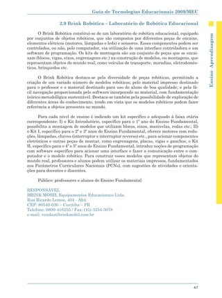 Guia de Tecnologias Educacionais 2009/MEC

                2.9 Brink Robótica – Laboratório de Robótica Educacional

       O Brink Robótica constitui-se de um laboratório de robótica educacional, equipado




                                                                                            Ensino Aprendizagem
por conjuntos de objetos robóticos, que são compostos por diferentes peças de encaixe,
elementos elétricos (motores, lâmpadas e leds) e sensores. Esses componentes podem ser
controlados, ou não, pelo computador, via utilização de uma interface controladora e um
software de programação. Os kits de montagem são um conjunto de peças que se encai-
xam (blocos, vigas, eixos, engrenagens etc.) na construção de modelos, ou montagens, que
representam objetos do mundo real, como veículos de transporte, moradias, eletrodomés-
ticos, brinquedos etc.

      O Brink Robótica destaca-se pela diversidade de peças robóticas, permitindo a
criação de um variado número de modelos robóticos; pelo material impresso destinado
para o professor e o material destinado para uso do aluno de boa qualidade; e pela fá-
cil navegação proporcionada pelo software incorporado ao material, com fundamentação
teórico-metodológica sustentável. Destaca-se também pela possibilidade de exploração de
diferentes áreas do conhecimento, tendo em vista que os modelos robóticos podem fazer
referência a objetos presentes no mundo.

       Para cada nível de ensino é indicado um kit específico e adequado à faixa etária
correspondente: I) o Kit Introdutório, específico para o 1º ano do Ensino Fundamental,
possibilita a montagem de modelos que utilizam blocos, eixos, manivelas, rodas etc.; II)
o Kit I, específico para o 2º e 3º anos do Ensino Fundamental, oferece motores com redu-
ções, lâmpadas, chaves (interruptor e interruptor reverso) etc., para acionar componentes
eletrônicos e outras peças de montar, como engrenagens, placas, vigas e ganchos; o Kit
II, específico para o 4º e 5º anos do Ensino Fundamental, introduz noções de programação
com software específico para acionar uma interface e fazer a comunicação entre o com-
putador e o modelo robótico. Para construir esses modelos que representam objetos do
mundo real, professores e alunos podem utilizar os materiais impressos, fundamentados
nos Parâmetros Curriculares Nacionais (PCNs), com sugestões de atividades e orienta-
ções para docentes e discentes.

     Público: professores e alunos do Ensino Fundamental

RESPONSÁVEL
BRINK MOBIL Equipamentos Educacionais Ltda.
Rua Ricardo Lemos, 404 - Ahú
CEP: 80540-030 – Curitiba – PR
Telefone: 0800-416255 / Fax: (41) 3254-3078
e-mail: vendas@brinkmobil.com.br




                                                                                      47
 