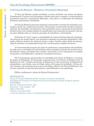 Guia de Tecnologias Educacionais 2009/MEC

                      2.10 Caixa da História – Memória e Patrimônio Municipal

                            A Caixa da História contém atividades a serem utilizadas com alunos do Ensino
Ensino Aprendizagem




                      Fundamental. Constitui um instrumento voltado tanto para o resgate e a constituição do
                      patrimônio material e imaterial do Município, como para a re-elaboração de memórias
                      históricas relacionadas à localidade.

                            A Caixa da História apresenta propostas estruturadas em forma de atividades cons-
                      truídas a partir de vestígios documentais referenciados ao patrimônio histórico, formal e
                      informal, da localidade. Ao figurarem como mediadores para a apreensão do patrimônio
                      histórico local, tais vestígios podem ser qualificados como materiais de memória; são pis-
                      tas para reflexão sobre as vivências passadas de indivíduos e coletividades.

                           O formato de “caixa” sugere a possibilidade de extrair histórias daquele recipiente,
                      um processo de criação aberto, com materiais compostos de pranchas fotográficas, CDs,
                      papéis, folhetos, livretos, fac-símile de jornal, e outros. Contém, ainda, fichas de apresen-
                      tação do material e de proposição do que deve ser feito para a análise do mesmo.

                           A Caixa demanda pesquisa por parte de professores e pesquisadores da localidade,
                      de modo que as atividades ali apresentadas sejam exemplos concretos da memória local.
                      O professor realiza a atividade com os alunos, ensinando-o a ler e interpretar os vestígios
                      do passado, e possibilitando a criação de sua própria narrativa.

                            São 9 as propostas apresentadas em atividades pela Caixa da História: 1) Leitura
                      de mapas; 2) Fotografia; 3) Construções arquitetônicas; 4) Crônicas; 5) História local; 6)
                      Registros de vida; 7) Papéis do Estado; 8) Registros da vida associativa; 9) Registros de
                      propriedade; e, por último, como atividade síntese, Os tempos da localidade. A Caixa ofe-
                      rece 9 pastas, com materiais para as nove atividades, além de um Guia do Professor e um
                      cd-rom, contendo os materiais precedentes e possibilitando a sua reprodução.

                           Público: professores e alunos do Ensino Fundamental.

                      RESPONSÁVEL
                      Grupo de Pesquisa História de São Gonçalo: memória e identidade
                      Faculdade de Formação de Professores da Universidade do Estado do Rio de Janeiro
                      (FFP/UERJ)
                      Rua Dr. Francisco Portela, 1470
                      Patronato – São Gonçalo – RJ
                      CEP: 24435-000
                      Telefone: (21) 2604-3232
                      e-mail: lreznik@puc-rio.br / caixadehistoria@gmail.com




                      48
 