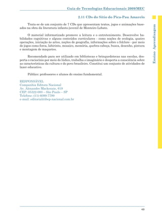 Guia de Tecnologias Educacionais 2009/MEC

                                          2.11 CDs do Sítio do Pica-Pau Amarelo

     Trata-se de um conjunto de 7 CDs que apresentam textos, jogos e animações base-




                                                                                              Ensino Aprendizagem
ados na obra da literatura infanto-juvenil de Monteiro Lobato.

      O material informatizado promove a leitura e o entretenimento. Desenvolve ha-
bilidades cognitivas e alguns conteúdos curriculares - como noções de ecologia, quatro
operações, iniciação às artes, noções de geografia, informações sobre o folclore - por meio
de jogos como forca, labirinto, mosaico, memória, quebra-cabeça, busca, desenho, pintura
e montagem de maquetes.

      Recomendado para ser utilizado em bibliotecas e brinquedotecas nas escolas, des-
perta o raciocínio por meio do lúdico, trabalha o imaginário e desperta a consciência sobre
as características da cultura e do povo brasileiro. Constitui um conjunto de atividades de
lazer educativo.

     Público: professores e alunos do ensino fundamental.

RESPONSÁVEL
Companhia Editora Nacional
Av. Alexandre Mackenzie, 619
CEP: 05322-000 – São Paulo – SP
Telefone: (11) 6099-7799
e-mail: editorial@ibep-nacional.com.br




                                                                                        49
 