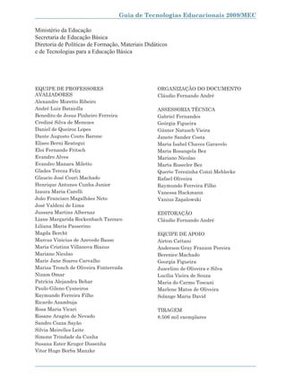 Guia de Tecnologias Educacionais 2009/MEC

Ministério da Educação
Secretaria de Educação Básica
Diretoria de Políticas de Formação, Materiais Didáticos
e de Tecnologias para a Educação Básica




EQUIPE DE PROFESSORES                             ORGANIZAÇÃO DO DOCUMENTO
AVALIADORES                                       Cláudio Fernando André
Alexandre Moretto Ribeiro
André Luiz Bataiolla                              ASSESSORIA TÉCNICA
Benedito de Jesus Pinheiro Ferreira               Gabriel Fernandes
Crediné Silva de Menezes                          Geórgia Figueira
Daniel de Queiroz Lopes                           Günter Natusch Vieira
Dante Augusto Couto Barone                        Janete Sander Costa
Eliseo Berni Reategui                             Maria Isabel Chaves Garavelo
Eloi Fernando Fritsch                             Maria Rosangela Bez
Evandro Alves                                     Mariano Nicolao
Evandro Manara Miletto                            Marta Rosecler Bez
Glades Tereza Felix                               Querte Terezinha Conzi Mehlecke
Glaucio José Couri Machado                        Rafael Oliveira
Henrique Antunes Cunha Junior                     Raymundo Ferreira Filho
Izaura Maria Carelli                              Vanessa Hackmann
João Francisco Magalhães Neto                     Vanius Zapalowski
José Valdeni de Lima
Jussara Martins Albernaz                          EDITORAÇÃO
Liane Margarida Rockenbach Tarouco                Cláudio Fernando André
Liliana Maria Passerino
Magda Bercht                                      EQUIPE DE APOIO
Marcus Vinicius de Azevedo Basso                  Airton Cattani
Maria Cristina Villanova Biazus                   Anderson Gray Frazzon Pereira
Mariano Nicolao                                   Berenice Machado
Marie Jane Soares Carvalho                        Georgia Figueira
Marisa Trench de Oliveira Fonterrada              Juscelino de Oliveira e Silva
Nizam Omar                                        Lucília Vieira de Souza
Patrícia Alejandra Behar                          Maria do Carmo Toscani
Paulo Gileno Cysneiros                            Marlene Matos de Oliveira
Raymundo Ferreira Filho                           Solange Maria David
Ricardo Azambuja
Rosa Maria Vicari                                 TIRAGEM
Rosane Aragón de Nevado                           8.506 mil exemplares
Sandro Cozza Sayão
Silvia Meirelles Leite
Simone Trindade da Cunha
Susana Ester Kruger Dissenha
Vitor Hugo Borba Manzke



                                                                                    5
 