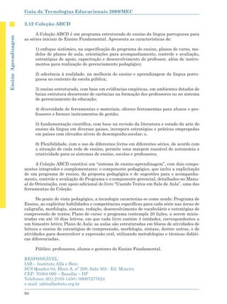 Guia de Tecnologias Educacionais 2009/MEC

                      2.12 Coleção ABCD

                            A Coleção ABCD é um programa estruturado de ensino da língua portuguesa para
Ensino Aprendizagem




                      as séries iniciais do Ensino Fundamental. Apresenta as características de:

                           1) enfoque sistêmico, na especificação do programa de ensino, planos de curso, mo-
                           delos de planos de aula, orientações para acompanhamento, controle e avaliação,
                           estratégias de apoio, capacitação e desenvolvimento do professor, além de instru-
                           mentos para realização do gerenciamento pedagógico;

                           2) aderência à realidade, na melhoria do ensino e aprendizagem da língua portu-
                           guesa no contexto da escola pública;

                           3) ensino estruturado, com base em evidências empíricas, em ambientes dotados de
                           baixa estrutura decorrente de carências na formação dos professores ou no sistema
                           de gerenciamento da educação;

                           4) diversidade de ferramentas e materiais, oferece ferramentas para alunos e pro-
                           fessores e fornece instrumentos de gestão;

                           5) fundamentação científica, com base na revisão da literatura e estado da arte do
                           ensino da língua em diversos países, incorpora estratégias e práticas empregadas
                           em países com elevados níveis de desempenho escolar; e,

                           6) Flexibilidade, com o uso de diferentes livros em diferentes séries, de acordo com
                           a situação de cada rede de ensino, permite uma margem razoável de autonomia e
                           criatividade para os sistemas de ensino, escolas e professores.

                            A Coleção ABCD constitui um “sistema de ensino-aprendizagem”, com dois compo-
                      nentes integrados e complementares: o componente pedagógico, que inclui a explicitação
                      de um programa de ensino, da proposta pedagógica e de sugestões para o acompanha-
                      mento, controle e avaliação do Programa e o componente gerencial, detalhados no Manu-
                      al de Orientação, com apoio adicional do livro “Usando Textos em Sala de Aula”, uma das
                      ferramentas da Coleção.

                            Do ponto de vista pedagógico, a tecnologia caracteriza-se como sendo: Programa de
                      Ensino, ao explicitar habilidades e competências específicas para cada série nas áreas de
                      caligrafia, morfologia, sintaxe, redação, desenvolvimento de vocabulário e estratégias de
                      compreensão de textos; Plano de curso: o programa contempla 20 lições, a serem minis-
                      tradas em até 10 dias letivos, em que cada livro contém 4 unidades, correspondentes a
                      um bimestre letivo; Plano de Aula: as aulas são estruturadas em blocos de atividades de
                      leitura e ensino de estratégias de compreensão, morfologia, sintaxe, dentre outras, e de
                      atividades para desenvolver a expressão oral, utilizando metodologias e técnicas didáti-
                      cas diferenciadas.

                           Público: professores, alunos e gestores do Ensino Fundamental.

                      RESPONSÁVEL
                      IAB – Instituto Alfa e Beto
                      SCS Quadra 04, Bloco A, nº 209, Sala 303 - Ed. Mineiro
                      CEP: 70304-000 – Brasília – DF
                      Telefones: (61) 2105-1450 / 08007277024
                      e-mail: iab@alfaebeto.org.br

                      50
 