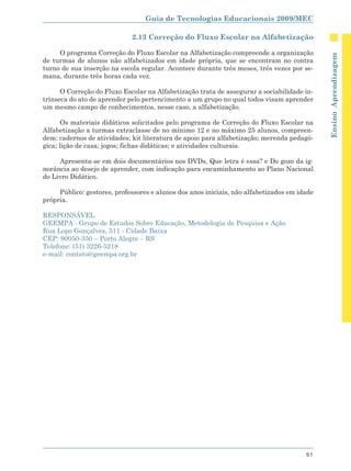 Guia de Tecnologias Educacionais 2009/MEC

                             2.13 Correção do Fluxo Escolar na Alfabetização

     O programa Correção do Fluxo Escolar na Alfabetização compreende a organização




                                                                                             Ensino Aprendizagem
de turmas de alunos não alfabetizados em idade própria, que se encontram no contra
turno de sua inserção na escola regular. Acontece durante três meses, três vezes por se-
mana, durante três horas cada vez.

      O Correção do Fluxo Escolar na Alfabetização trata de assegurar a sociabilidade in-
trínseca do ato de aprender pelo pertencimento a um grupo no qual todos visam aprender
um mesmo campo de conhecimentos, nesse caso, a alfabetização.

       Os materiais didáticos solicitados pelo programa de Correção do Fluxo Escolar na
Alfabetização a turmas extraclasse de no mínimo 12 e no máximo 25 alunos, compreen-
dem: cadernos de atividades; kit literatura de apoio para alfabetização; merenda pedagó-
gica; lição de casa; jogos; fichas didáticas; e atividades culturais.

     Apresenta-se em dois documentários nos DVDs, Que letra é essa? e Do gozo da ig-
norância ao desejo de aprender, com indicação para encaminhamento ao Plano Nacional
do Livro Didático.

     Público: gestores, professores e alunos dos anos iniciais, não alfabetizados em idade
própria.

RESPONSÁVEL
GEEMPA - Grupo de Estudos Sobre Educação, Metodologia de Pesquisa e Ação
Rua Lopo Gonçalves, 511 - Cidade Baixa
CEP: 90050-350 – Porto Alegre – RS
Telefone: (51) 3226-5218
e-mail: contato@geempa.org.br




                                                                                       51
 