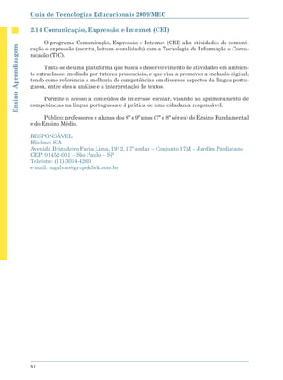 Guia de Tecnologias Educacionais 2009/MEC

                      2.14 Comunicação, Expressão e Internet (CEI)

                           O programa Comunicação, Expressão e Internet (CEI) alia atividades de comuni-
Ensino Aprendizagem




                      cação e expressão (escrita, leitura e oralidade) com a Tecnologia de Informação e Comu-
                      nicação (TIC).

                            Trata-se de uma plataforma que busca o desenvolvimento de atividades em ambien-
                      te extraclasse, mediada por tutores presenciais, e que visa a promover a inclusão digital,
                      tendo como referência a melhoria de competências em diversos aspectos da língua portu-
                      guesa, entre eles a análise e a interpretação de textos.

                          Permite o acesso a conteúdos de interesse escolar, visando ao aprimoramento de
                      competências na língua portuguesa e à prática de uma cidadania responsável.

                            Público: professores e alunos dos 8º e 9º anos (7ª e 8ª séries) do Ensino Fundamental
                      e do Ensino Médio.

                      RESPONSÁVEL
                      Klicknet S/A
                      Avenida Brigadeiro Faria Lima, 1912, 17º andar – Conjunto 17M – Jardim Paulistano
                      CEP: 01452-001 – São Paulo – SP
                      Telefone: (11) 3034-4260
                      e-mail: mgalvao@grupoklick.com.br




                      52
 