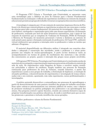 Guia de Tecnologias Educacionais 2009/MEC

                              2.15 CTC! Ciência e Tecnologia com Criatividade

     O Programa CTC! Ciência e Tecnologia com Criatividade se apresenta como




                                                                                                  Ensino Aprendizagem
uma metodologia para a didática na área de Ciências para o Ensino Fundamental
fundamentada na realização e reflexão de experiências científicas no contexto da situação
educacional; permite aos grupos de trabalho vivenciar e se apropriar dos conceitos científicos.

       A tecnologia é composta por: (1) um conjunto de materiais impressos (Livros do Pro-
fessor e do Aluno) que contextualizam as experiências no plano de um curso para o ensino
de ciências para todo o ensino fundamental; (2) materiais de investigação, vídeos e mate-
riais lúdicos, catalogados e organizados para cada uma dessas experiências; (3) formação
de professores, realizada por meio de ações formativas sistemáticas, com o apoio de um
conjunto de materiais que se compõem de: Cadernos de Formação, DVDs de Formação
e Roteiros de Formação; (4) monitoria presencial e tutoria a distância no contexto de
cada projeto para apoiar a formação continuada de professores; (5) Canal CTC, ambiente
virtual colaborativo que propicia a interação entre os professores e todas as escolas que
adotam o Programa..

     O material disponibilizado em diferentes mídias é integrado aos conceitos abor-
dados e adequado à consecução das atividades, tendo o professor e o aluno prota-
gonismo nas relações de ensino-aprendizagem. A parte on-line destina-se tanto ao
acompanhamento em termos de gestão do recebimento dos materiais e das ativida-
des concernentes ao projeto, quanto à interação dos grupos nesse projeto envolvidos.

      O Programa CTC! Ciência e Tecnologia com Criatividade provê a instituição escolar de
materiais de investigação e experimentação impressos para serem utilizados no contexto da
sala de aula. Os experimentos estão dispostos de forma a envolver noções científi-
cas articuladas a saberes do cotidiano. Propõe também um processo de formação
continuada para professores da área de Ciências, visando fomentar, a partir das
experiências e junto a seus grupos de trabalho, a formulação de hipóteses, a resolução de
situações-problema, o desenvolvimento de experimentos e investigação de temas relacio-
nados com o seu contexto, apontando, com cada experimento, novas problematizações e
investigações.

      A prática pretende desenvolver a autoconfiança nos processos de aprendizagem a
partir do desenvolvimento de uma postura científica dos grupos de trabalho envolvidos.
Suas ações voltam-se prioritariamente aos sistemas públicos de ensino, com o objetivo
de promover mudanças na prática pedagógica dos professores e na aprendizagem dos
alunos. Sua proposta central é apoiar docentes, criando um contexto formativo capaz de
propiciar transformações nas práticas educativas, de modo a contribuir para que as esco-
las promovam e garantam a inclusão científica das novas gerações.

      Público: professores e alunos do Ensino Fundamental.

RESPONSÁVEL
Sangari do Brasil Ltda.
Rua Estela Borges Morato, 336 - Vila Siqueira
CEP: 02722-000 – São Paulo – SP
Telefones: (11) 3474-7500 / 0800151336 Fax: (11)3474-7697
e-mail: sangari@sangari.com




                                                                                            53
 
