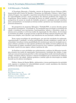 Guia de Tecnologias Educacionais 2009/MEC

                      2.16 Educação e Trabalho

                            A Tecnologia Educação e Trabalho, através do Programa Jovens Urbanos (PJU),
Ensino Aprendizagem




                      desenvolvido pelo Centro de Estudos e Pesquisas em Educação, Cultura e Ação Comu-
                      nitária (Cenpec), visa expandir o repertório sociocultural de jovens expostos a condições
                      de vulnerabilidade juvenil e social, moradores dos distritos periféricos das regiões me-
                      tropolitanas. Busca ampliar a circulação de jovens na cidade; aumentar e qualificar as
                      perspectivas de acesso ao mundo do trabalho; promover a produção juvenil; contribuir
                      para a permanência e re-inserção ao sistema escolar e promover sua vinculação em novos
                      processos formativos.

                            Na perspectiva do programa Educação e Trabalho/PJU, os jovens deverão operar
                      com atitude investigativa, “revestindo-se” da cartografia para investigar os territórios da
                      cidade e reconhecer seus movimentos, funcionamentos, saberes e itinerários; ainda ex-
                      ploram novos sentidos e os diversos modos de organização da vida urbana. Ao investigar
                      os territórios da cidade, os grupos juvenis se deterão de forma especial naqueles que com-
                      põem suas relações, seus vínculos e que interferem em sua formação e modos de vida.

                            Neste espaço tecnológico de aprendizagens, por meio das atividades de exploração,
                      experimentação e produção, os jovens participantes deverão estabelecer contato com a
                      urbanidade; reconhecer outras possibilidades de existência por meio de circulação nos es-
                      paços urbanos; perceber-se como agentes produtores da cidade; inventar políticas de uso
                      e intervenção na cidade; reconhecer jeitos juvenis de viver; conhecer a produção cultural
                      da cidade a partir de seus signos, valores e práticas de vida.

                            Ao focalizar as suas atividades nos conhecimentos e práticas de diferentes tecnolo-
                      gias atuantes nos modos de organização, funcionamento e produção das cidades, é espe-
                      rado que esses jovens possam perceber a vida contemporânea sendo entremeada pela tec-
                      nologia, visualizar saberes, técnicas e culturas tecnológicas que se misturam no cotidiano
                      da vida juvenil e da cidade, elaborar produtos e realizar ações de intervenção na cidade
                      fazendo uso de saberes tecnológicos.

                             Público: Alunos do Ensino Médio, adolescentes e jovens participantes da sociedade
                      civil, expostos a condições de vulnerabilidade juvenil e social, moradores dos distritos
                      periféricos das regiões metropolitanas.

                      RESPONSÁVEL
                      Cenpec
                      Rua Dante Carraro, 68
                      CEP 05422-060 – São Paulo – SP
                      Telefone: (11) 2132 9024
                      email: anapaula@cenpec.org.br




                      54
 