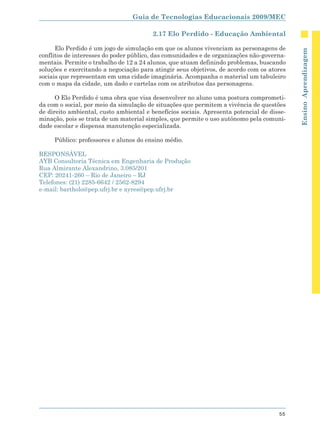 Guia de Tecnologias Educacionais 2009/MEC

                                         2.17 Elo Perdido - Educação Ambiental

      Elo Perdido é um jogo de simulação em que os alunos vivenciam as personagens de




                                                                                            Ensino Aprendizagem
conflitos de interesses do poder público, das comunidades e de organizações não-governa-
mentais. Permite o trabalho de 12 a 24 alunos, que atuam definindo problemas, buscando
soluções e exercitando a negociação para atingir seus objetivos, de acordo com os atores
sociais que representam em uma cidade imaginária. Acompanha o material um tabuleiro
com o mapa da cidade, um dado e cartelas com os atributos das personagens.

      O Elo Perdido é uma obra que visa desenvolver no aluno uma postura comprometi-
da com o social, por meio da simulação de situações que permitem a vivência de questões
de direito ambiental, custo ambiental e benefícios sociais. Apresenta potencial de disse-
minação, pois se trata de um material simples, que permite o uso autônomo pela comuni-
dade escolar e dispensa manutenção especializada.

     Público: professores e alunos do ensino médio.

RESPONSÁVEL
AYB Consultoria Técnica em Engenharia de Produção
Rua Almirante Alexandrino, 3.085/201
CEP: 20241-260 – Rio de Janeiro – RJ
Telefones: (21) 2285-6642 / 2562-8294
e-mail: bartholo@pep.ufrj.br e ayres@pep.ufrj.br




                                                                                      55
 